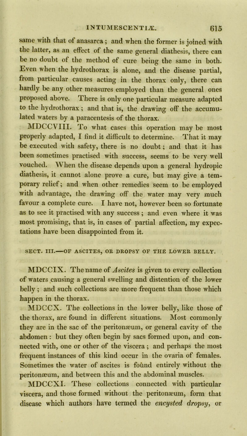 same with that of anasarca ; and when the former is joined with the latter, as an effect of the same general diathesis, there can be no doubt of the method of cure being; the same in both. Even when the hydrothorax is alone, and the disease partial, from particular causes acting in the thorax only, there can hardly be any other measures employed than the general ones proposed above. There is only one particular measure adapted to the hydrothorax; and that is, the drawing off the accumu- lated waters by a paracentesis of the thorax. MDCCVIII. To what cases this operation may be most properly adapted, I find it difficult to determine. That it may be executed with safety, there is no doubt; and that it has been sometimes practised with success, seems to be very well vouched. When the disease depends upon a general hydropic diathesis, it cannot alone prove a cure, but may give a tem- porary relief; and when other remedies seem to be employed with advantage, the drawing off the water may very much favour a complete cure. I have not, however been so fortunate as to see it practised with any success ; and even where it was most promising, that is, in cases of partial affection, my expec- tations have been disappointed from it. SECT. III.—OF ASCITES, OR DROPSY OF THE LOWER BELLY. MDCCIX. The name of Ascites is given to every collection of waters causing a general swelling and distention of the lower belly; and such collections are more frequent than those which happen in the thorax. MDCCX. The collections in the lower belly, like those of the thorax, are found in different situations. Most commonly they are in the sac of the peritonaeum, or general cavity of the abdomen : but they often begin by sacs formed upon, and con- nected with, one or other of the viscera ; and perhaps the most frequent instances of this kind occur in the ovaria of females. Sometimes the water of ascites is found entirely without the peritonaeum, and between this and the abdominal muscles. MDCCXI. These collections connected with particular viscera, and those formed without the peritonaeum, form that disease which authors have termed the encysted dropsy, or