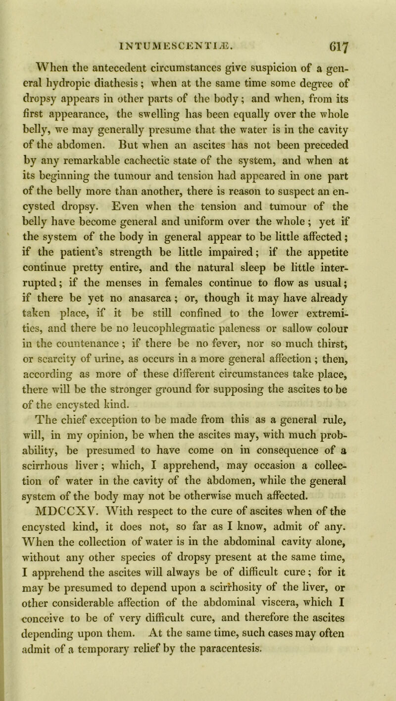 When the antecedent circumstances give suspicion of a gen- eral hydropic diathesis; when at the same time some degree of dropsy appears in other parts of the body; and when, from its first appearance, the swelling has been equally over the whole belly, we may generally presume that the water is in the cavity of the abdomen. But when an ascites has not been preceded by any remarkable cachectic state of the system, and when at its beginning the tumour and tension had appeared in one part of the belly more than another, there is reason to suspect an en- cysted dropsy. Even when the tension and tumour of the belly have become general and uniform over the whole ; yet if the system of the body in general appear to be little affected; if the patient’s strength be little impaired; if the appetite continue pretty entire, and the natural sleep be little inter- rupted ; if the menses in females continue to flow as usual; if there be yet no anasarca; or, though it may have already taken place, if it be still confined to the lower extremi- ties, and there be no leucophlegmatic paleness or sallow colour in the countenance ; if there be no fever, nor so much thirst, or scarcity of urine, as occurs in a more general affection ; then, according as more of these different circumstances take place, there will be the stronger ground for supposing the ascites to be of the encysted kind. The chief exception to be made from this as a general rule, will, in my opinion, be when the ascites may, with much prob- ability, be presumed to have come on in consequence of a scirrhous liver; which, I apprehend, may occasion a collec- tion of water in the cavity of the abdomen, while the general system of the body may not be otherwise much affected. MDCCXV. With respect to the cure of ascites when of the encysted kind, it does not, so far as I know, admit of any. When the collection of water is in the abdominal cavity alone, without any other species of dropsy present at the same time, I apprehend the ascites will always be of difficult cure; for it may be presumed to depend upon a scirrhosity of the liver, or other considerable affection of the abdominal viscera, which I conceive to be of very difficult cure, and therefore the ascites depending upon them. At the same time, such cases may often admit of a temporary relief by the paracentesis.