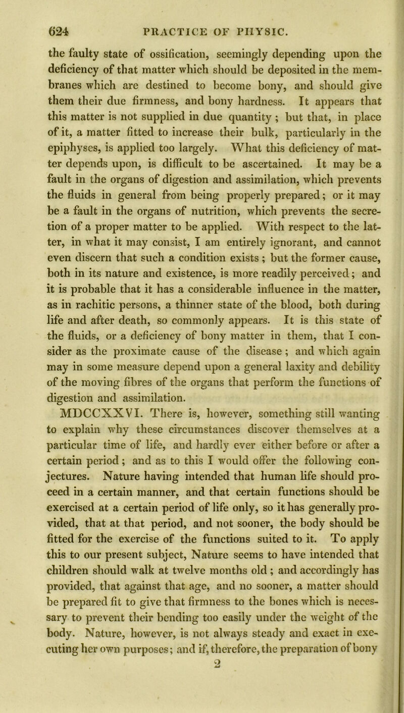 the faulty state of ossification, seemingly depending upon the deficiency of that matter which should be deposited in the mem- branes which are destined to become bony, and should give them their due firmness, and bony hardness. It appears that this matter is not supplied in due quantity ; but that, in place of it, a matter fitted to increase their bulk, particularly in the epiphyses, is applied too largely. What this deficiency of mat- ter depends upon, is difficult to be ascertained. It may be a fault in the organs of digestion and assimilation, which prevents the fluids in general from being properly prepared; or it may be a fault in the organs of nutrition, which prevents the secre- tion of a proper matter to be applied. With respect to the lat- ter, in what it may consist, I am entirely ignorant, and cannot even discern that such a condition exists ; but the former cause, both in its nature and existence, is more readily perceived; and it is probable that it has a considerable influence in the matter, as in rachitic persons, a thinner state of the blood, both during life and after death, so commonly appears. It is this state of the fluids, or a deficiency of bony matter in them, that I con- sider as the proximate cause of the disease; and which again may in some measure depend upon a general laxity and debility of the moving fibres of the organs that perform the functions of digestion and assimilation. MDCCXXVI. There is, however, something still wanting to explain why these circumstances discover themselves at a particular time of life, and hardly ever either before or after a certain period; and as to this I would offer the following con- jectures. Nature having intended that human life should pro- ceed in a certain manner, and that certain functions should be exercised at a certain period of life only, so it has generally pro- vided, that at that period, and not sooner, the body should be fitted for the exercise of the functions suited to it. To apply this to our present subject, Nature seems to have intended that children should walk at twelve months old ; and accordingly has provided, that against that age, and no sooner, a matter should be prepared fit to give that firmness to the bones which is neces- sary to prevent their bending too easily under the weight of the body. Nature, however, is not always steady and exact in exe- cuting her own purposes; and if, therefore, the preparation of bony o