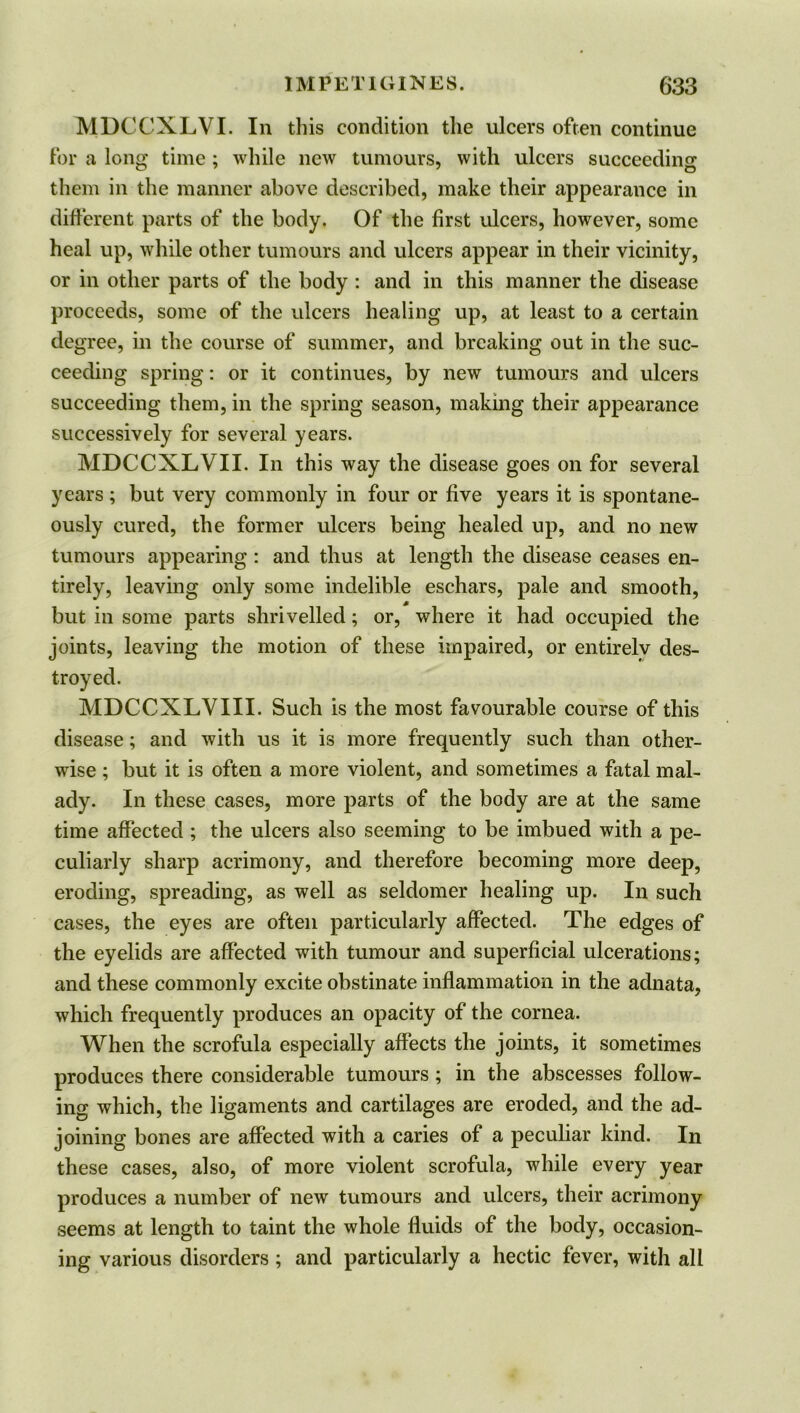 MDCCXLVI. In this condition the ulcers often continue for a long time ; while new tumours, with ulcers succeeding them in the manner above described, make their appearance in different parts of the body. Of the first ulcers, however, some heal up, while other tumours and ulcers appear in their vicinity, or in other parts of the body : and in this manner the disease proceeds, some of the ulcers healing up, at least to a certain degree, in the course of summer, and breaking out in the suc- ceeding spring: or it continues, by new tumours and ulcers succeeding them, in the spring season, making their appearance successively for several years. MDCCXLVII. In this way the disease goes on for several years ; but very commonly in four or five years it is spontane- ously cured, the former ulcers being healed up, and no new tumours appearing : and thus at length the disease ceases en- tirely, leaving only some indelible eschars, pale and smooth, but in some parts shrivelled; or, where it had occupied the joints, leaving the motion of these impaired, or entirely des- troyed. MDCCXLVIII. Such is the most favourable course of this disease; and with us it is more frequently such than other- wise ; but it is often a more violent, and sometimes a fatal mal- ady. In these cases, more parts of the body are at the same time affected ; the ulcers also seeming to be imbued with a pe- culiarly sharp acrimony, and therefore becoming more deep, eroding, spreading, as well as seldomer healing up. In such cases, the eyes are often particularly affected. The edges of the eyelids are affected with tumour and superficial ulcerations; and these commonly excite obstinate inflammation in the adnata, which frequently produces an opacity of the cornea. When the scrofula especially affects the joints, it sometimes produces there considerable tumours; in the abscesses follow- ing which, the ligaments and cartilages are eroded, and the ad- joining bones are affected with a caries of a peculiar kind. In these cases, also, of more violent scrofula, while every year produces a number of new tumours and ulcers, their acrimony seems at length to taint the whole fluids of the body, occasion- ing various disorders ; and particularly a hectic fever, with all