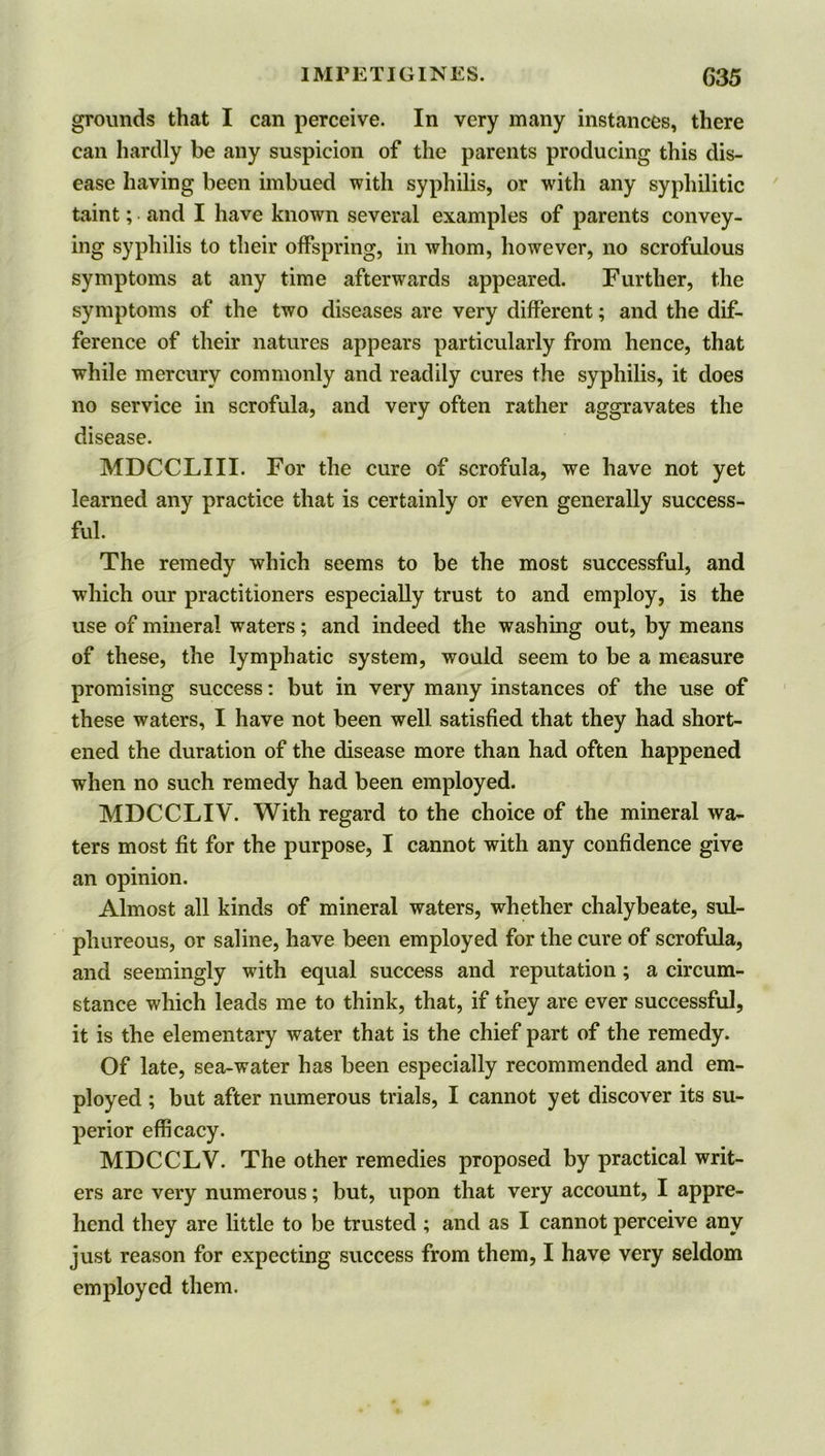 grounds that I can perceive. In very many instances, there can hardly be any suspicion of the parents producing this dis- ease having been imbued with syphilis, or with any syphilitic taint; and I have known several examples of parents convey- ing syphilis to their offspring, in whom, however, no scrofulous symptoms at any time afterwards appeared. Further, the symptoms of the two diseases are very different; and the dif- ference of their natures appears particularly from hence, that while mercury commonly and readily cures the syphilis, it does no service in scrofula, and very often rather aggravates the disease. MDCCLIII. For the cure of scrofula, we have not yet learned any practice that is certainly or even generally success- ful. The remedy which seems to be the most successful, and which our practitioners especially trust to and employ, is the use of mineral waters; and indeed the washing out, by means of these, the lymphatic system, would seem to be a measure promising success: but in very many instances of the use of these waters, I have not been well satisfied that they had short- ened the duration of the disease more than had often happened when no such remedy had been employed. MDCCLIV. With regard to the choice of the mineral wa- ters most fit for the purpose, I cannot with any confidence give an opinion. Almost all kinds of mineral waters, whether chalybeate, sul- phureous, or saline, have been employed for the cure of scrofula, and seemingly with equal success and reputation ; a circum- stance which leads me to think, that, if they are ever successful, it is the elementary water that is the chief part of the remedy. Of late, sea-water has been especially recommended and em- ployed ; but after numerous trials, I cannot yet discover its su- perior efficacy. MDCCLV. The other remedies proposed by practical writ- ers are very numerous; but, upon that very account, I appre- hend they are little to be trusted ; and as I cannot perceive any just reason for expecting success from them, I have very seldom employed them.
