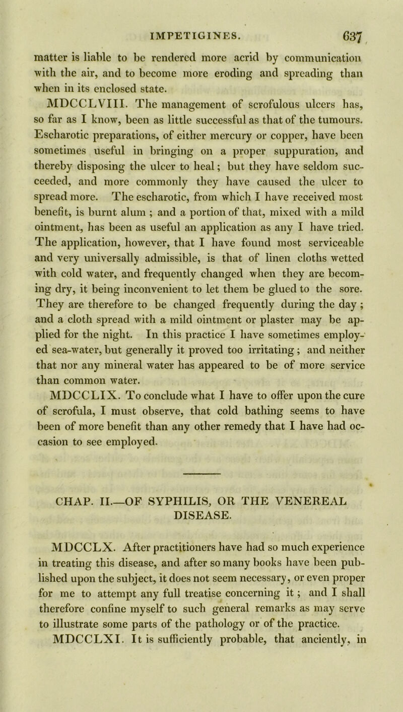 matter is liable to be rendered more acrid by communication with the air, and to become more eroding and spreading than when in its enclosed state. MDCCLVIII. The management of scrofulous ulcers has, so far as I know, been as little successful as that of the tumours. Escharotic preparations, of either mercury or copper, have been sometimes useful in bringing on a proper suppuration, and thereby disposing the ulcer to heal; but they have seldom suc- ceeded, and more commonly they have caused the ulcer to spread more. The escharotic, from which I have received most benefit, is burnt alum ; and a portion of that, mixed with a mild ointment, has been as useful an application as any I have tried. The application, however, that I have found most serviceable and very universally admissible, is that of linen cloths wetted with cold water, and frequently changed when they are becom- ing dry, it being inconvenient to let them be glued to the sore. They are therefore to be changed frequently during the day ; and a cloth spread with a mild ointment or plaster may be ap- plied for the night. In this practice I have sometimes employ- ed sea-water, but generally it proved too irritating; and neither that nor any mineral water has appeared to be of more service than common water. MDCCLIX. To conclude what I have to offer upon the cure of scrofula, I must observe, that cold bathing seems to have been of more benefit than any other remedy that I have had oc- casion to see employed. CHAP. II—OF SYPHILIS, OR THE VENEREAL DISEASE. MDCCLX. After practitioners have had so much experience in treating this disease, and after so many books have been pub- lished upon the subject, it does not seem necessary, or even proper for me to attempt any full treatise concerning it; and I shall therefore confine myself to such general remarks as may serve to illustrate some parts of the pathology or of the practice. MDCCLXI. It is sufficiently probable, that anciently, in