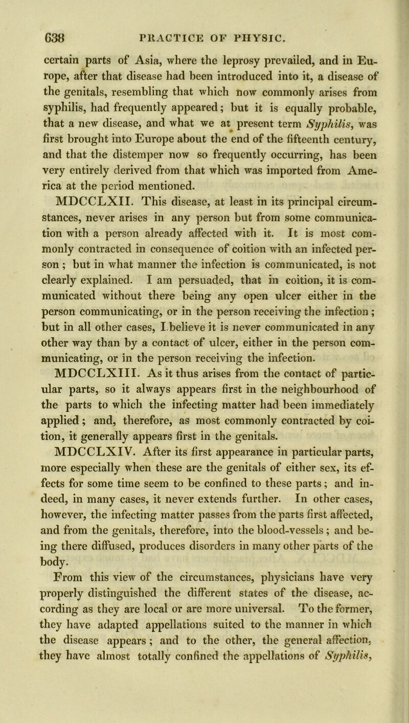 certain parts of Asia, where the leprosy prevailed, and in Eu- rope, after that disease had been introduced into it, a disease of the genitals, resembling that which now commonly arises from syphilis, had frequently appeared; but it is equally probable, that a new disease, and what we at present term Syphilis, was first brought into Europe about the end of the fifteenth century, and that the distemper now so frequently occurring, has been very entirely derived from that which was imported from Ame- rica at the period mentioned. MDCCLXII. This disease, at least in its principal circum- stances, never arises in any person but from some communica- tion with a person already affected with it. It is most com- monly contracted in consequence of coition with an infected per- son ; but in what manner the infection is communicated, is not clearly explained. I am persuaded, that in coition, it is com- municated without there being any open ulcer either in the person communicating, or in the person receiving the infection ; but in all other cases, I.believe it is never communicated in any other way than by a contact of ulcer, either in the person com- municating, or in the person receiving the infection. MDCCLXIII. As it thus arises from the contact of partic- ular parts, so it always appears first in the neighbourhood of the parts to which the infecting matter had been immediately applied; and, therefore, as most commonly contracted by coi- tion, it generally appears first in the genitals. MDCCLXIV. After its first appearance in particular parts, more especially when these are the genitals of either sex, its ef- fects for some time seem to be confined to these parts; and in- deed, in many cases, it never extends further. In other cases, however, the infecting matter passes from the parts first affected, and from the genitals, therefore, into the blood-vessels ; and be- ing there diffused, produces disorders in many other parts of the body. From this view of the circumstances, physicians have very properly distinguished the different states of the disease, ac- cording as they are local or are more universal. To the former, they have adapted appellations suited to the manner in which the disease appears ; and to the other, the general affection, they have almost totally confined the appellations of Syphilis,