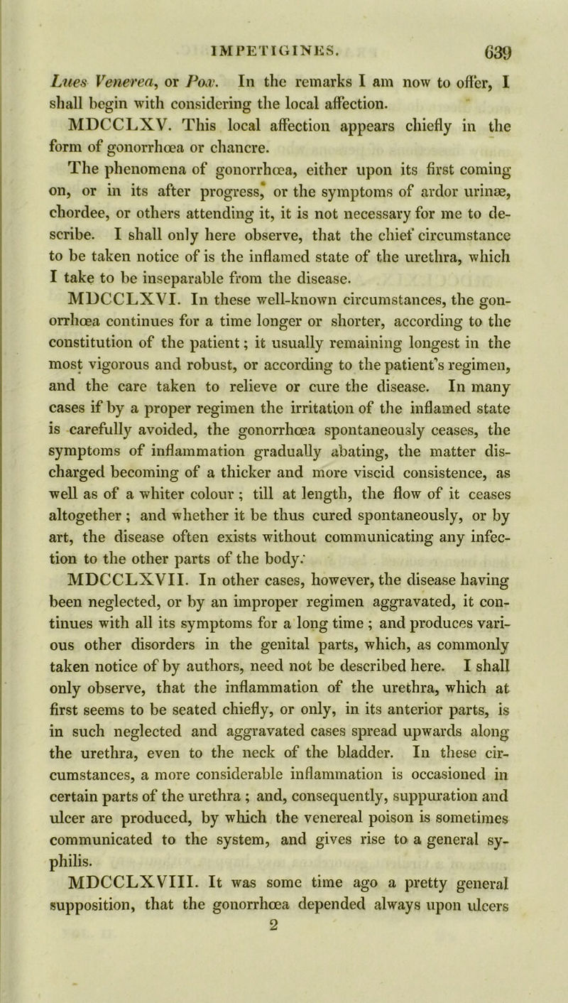 IMPEL! GINKS. (}39 Lues Venerea, or Pom. In the remarks I am now to offer, I shall begin with considering the local affection. MDCCLXV. This local affection appears chiefly in the form of gonorrhoea or chancre. The phenomena of gonorrhoea, either upon its first coming on, or in its after progress* or the symptoms of ardor urinae, cliordee, or others attending it, it is not necessary for me to de- scribe. I shall only here observe, that the chief circumstance to be taken notice of is the inflamed state of the urethra, which I take to be inseparable from the disease. MDCCLXVI. In these well-known circumstances, the gon- orrhoea continues for a time longer or shorter, according to the constitution of the patient; it usually remaining longest in the most vigorous and robust, or according to the patient’s regimen, and the care taken to relieve or cure the disease. In many cases if by a proper regimen the irritation of the inflamed state is carefully avoided, the gonorrhoea spontaneously ceases, the symptoms of inflammation gradually abating, the matter dis- charged becoming of a thicker and more viscid consistence, as well as of a whiter colour ; till at length, the flow of it ceases altogether ; and whether it be thus cured spontaneously, or by art, the disease often exists without communicating any infec- tion to the other parts of the body.* MDCCLXVII. In other cases, however, the disease having been neglected, or by an improper regimen aggravated, it con- tinues with all its symptoms for a long time ; and produces vari- ous other disorders in the genital parts, which, as commonly taken notice of by authors, need not be described here. I shall only observe, that the inflammation of the urethra, which at first seems to be seated chiefly, or only, in its anterior parts, is in such neglected and aggravated cases spread upwards along the urethra, even to the neck of the bladder. In these cir- cumstances, a more considerable inflammation is occasioned in certain parts of the urethra ; and, consequently, suppuration and ulcer are produced, by which the venereal poison is sometimes communicated to the system, and gives rise to a general sy- philis. MDCCLXVIII. It was some time ago a pretty general supposition, that the gonorrhoea depended always upon ulcers 2