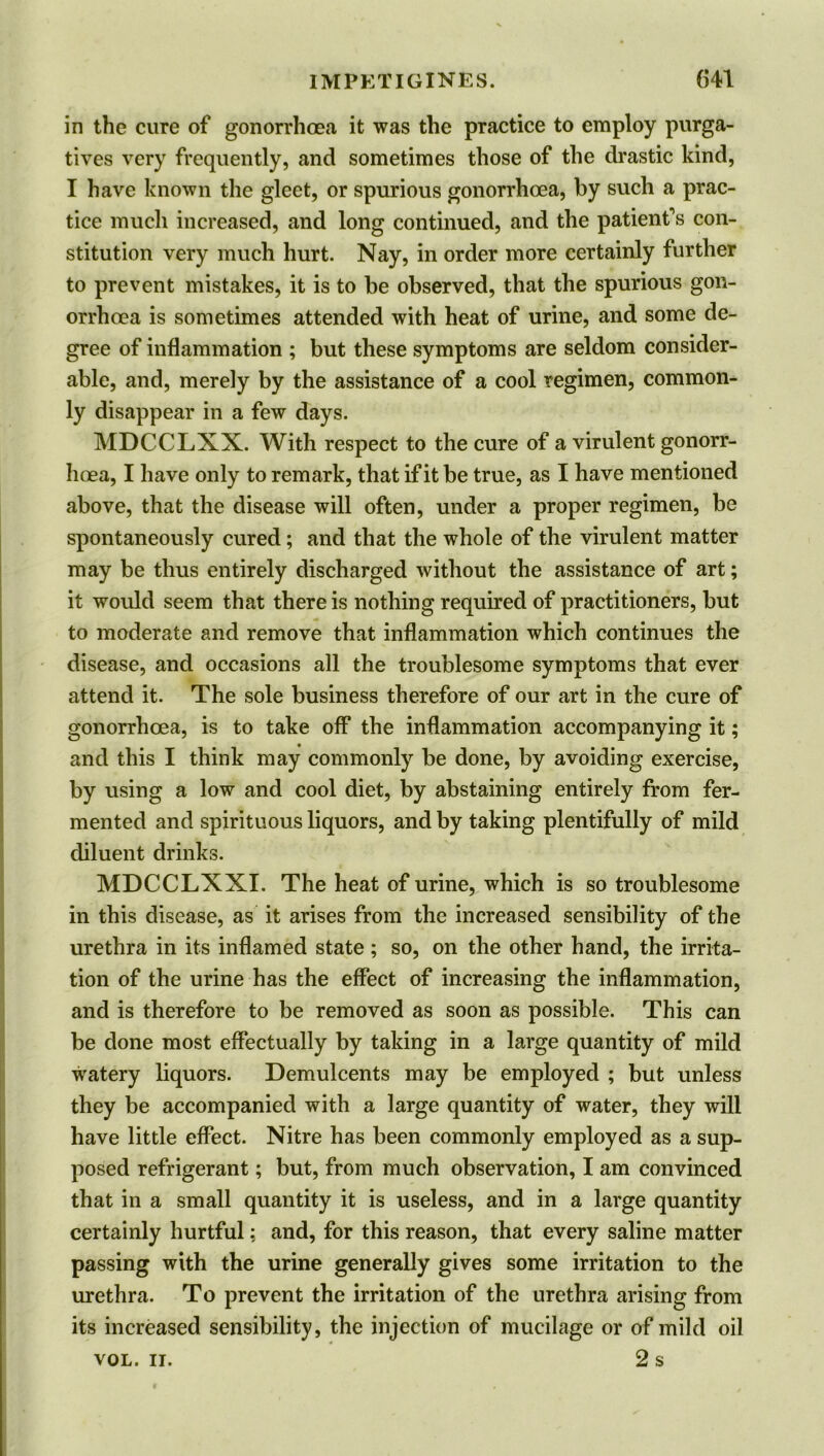 in the cure of gonorrhoea it was the practice to employ purga- tives very frequently, and sometimes those of the drastic kind, I have known the gleet, or spurious gonorrhoea, by such a prac- tice much increased, and long continued, and the patient's con- stitution very much hurt. Nay, in order more certainly further to prevent mistakes, it is to be observed, that the spurious gon- orrhoea is sometimes attended with heat of urine, and some de- gree of inflammation ; but these symptoms are seldom consider- able, and, merely by the assistance of a cool regimen, common- ly disappear in a few days. MDCCLXX. With respect to the cure of a virulent gonorr- hoea, I have only to remark, that if it be true, as I have mentioned above, that the disease will often, under a proper regimen, be spontaneously cured; and that the whole of the virulent matter may be thus entirely discharged without the assistance of art; it would seem that there is nothing required of practitioners, but to moderate and remove that inflammation which continues the disease, and occasions all the troublesome symptoms that ever attend it. The sole business therefore of our art in the cure of gonorrhoea, is to take off the inflammation accompanying it; and this I think may commonly be done, by avoiding exercise, by using a low and cool diet, by abstaining entirely from fer- mented and spirituous liquors, and by taking plentifully of mild diluent drinks. MDCCLXXI. The heat of urine, which is so troublesome in this disease, as it arises from the increased sensibility of the urethra in its inflamed state ; so, on the other hand, the irrita- tion of the urine has the effect of increasing the inflammation, and is therefore to be removed as soon as possible. This can be done most effectually by taking in a large quantity of mild watery liquors. Demulcents may be employed ; but unless they be accompanied with a large quantity of water, they will have little effect. Nitre has been commonly employed as a sup- posed refrigerant; but, from much observation, I am convinced that in a small quantity it is useless, and in a large quantity certainly hurtful; and, for this reason, that every saline matter passing with the urine generally gives some irritation to the urethra. To prevent the irritation of the urethra arising from its increased sensibility, the injection of mucilage or of mild oil 2 s VOL. II.