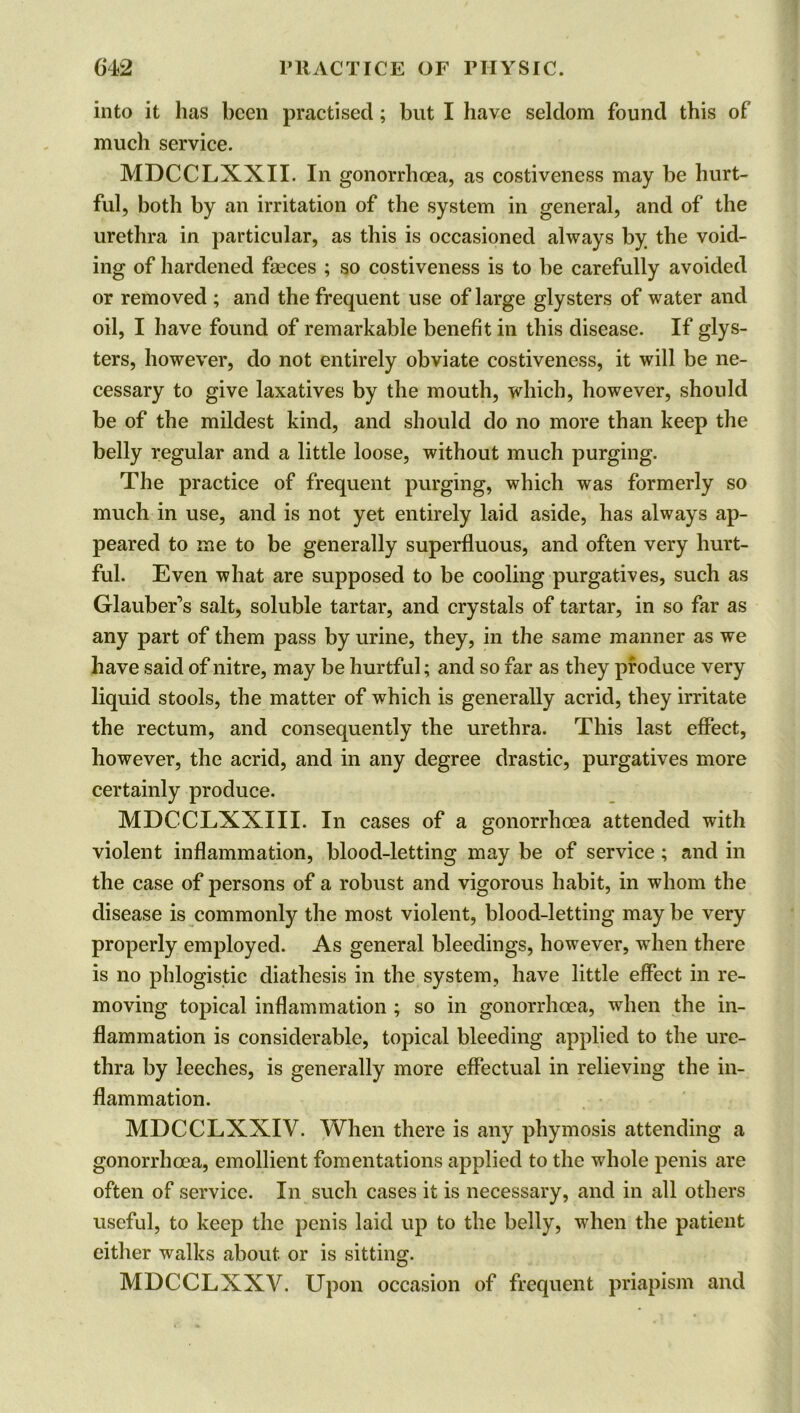 into it has been practised; but I have seldom found this of much service. MDCCLXXII. In gonorrhoea, as costiveness may be hurt- ful, both by an irritation of the system in general, and of the urethra in particular, as this is occasioned always by the void- ing of hardened faeces ; so costiveness is to be carefully avoided or removed ; and the frequent use of large glysters of water and oil, I have found of remarkable benefit in this disease. If glys- ters, however, do not entirely obviate costiveness, it will be ne- cessary to give laxatives by the mouth, which, however, should be of the mildest kind, and should do no more than keep the belly regular and a little loose, without much purging. The practice of frequent purging, which was formerly so much in use, and is not yet entirely laid aside, has always ap- peared to me to be generally superfluous, and often very hurt- ful. Even what are supposed to be cooling purgatives, such as Glauber’s salt, soluble tartar, and crystals of tartar, in so far as any part of them pass by urine, they, in the same manner as we have said of nitre, may be hurtful; and so far as they produce very liquid stools, the matter of which is generally acrid, they irritate the rectum, and consequently the urethra. This last effect, however, the acrid, and in any degree drastic, purgatives more certainly produce. MDCCLXXIII. In cases of a gonorrhoea attended with violent inflammation, blood-letting may be of service; and in the case of persons of a robust and vigorous habit, in whom the disease is commonly the most violent, blood-letting may be very properly employed. As general bleedings, however, when there is no phlogistic diathesis in the system, have little effect in re- moving topical inflammation ; so in gonorrhoea, when the in- flammation is considerable, topical bleeding applied to the ure- thra by leeches, is genemlly more effectual in relieving the in- flammation. MDCCLXXIV. When there is any phymosis attending a gonorrhoea, emollient fomentations applied to the whole penis are often of service. In such cases it is necessary, and in all others useful, to keep the penis laid up to the belly, when the patient either walks about or is sitting. MDCCLXXV. Upon occasion of frequent priapism and