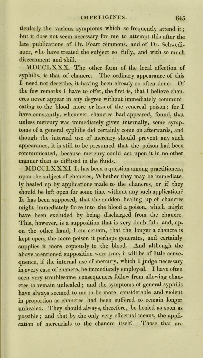 ticularly the various symptoms which so frequently attend it; but it does not seem necessary for me to attempt this after the late publications of Dr. Foart Simmons, and of Dr. Schwedi- auer, who have treated the subject so fully, and with so much discernment and 'skill. MDCCLXXX. The other form of the local affection of syphilis, is that of chancre. The ordinary appearance of this I need not describe, it having been already so often done. Of the few remarks I have to offer, the first is, that I believe chan- cres never appear in any degree without immediately communi- cating to the blood more or less of the venereal poison: for I have constantly, whenever chancres had appeared, found, that unless mercury was immediately given internally, some symp- toms of a general syphilis did certainly come on afterwards, and though the internal use of mercury should prevent any such appearance, it is still to be presumed that the poison had been communicated, because mercury could act upon it in no other manner than as diffused in the fluids. MDCCLXXXI. It has been a question among practitioners, upon the subject of chancres. Whether they may be immediate- ly healed up by applications made to the chancres, or if they should be left open for some time without any such application? It has been supposed, that the sudden healing up of chancres might immediately force into the blood a poison, which might have been excluded by being discharged from the chancre. This, however, is a supposition that is very doubtful; and, up- on the other hand, I am certain, that the longer a chancre is kept open, the more poison it perhaps generates, and certainly supplies it more copiously to the blood. And although the above-mentioned supposition were true, it will be of little conse- quence, if the internal use of mercury, which I judge necessary in every case of chancre, be immediately employed. I have often seen very troublesome consequences follow from allowing chan- cres to remain unhealed; and the symptoms of general syphilis have always seemed to me to be more considerable and violent in proportion as chancres had been suffered to remain longer unhealed. They should always, therefore, be healed as soon as possible; and that by the only very effectual means, the appli- cation of mercurials to the chancre itself. Those that are