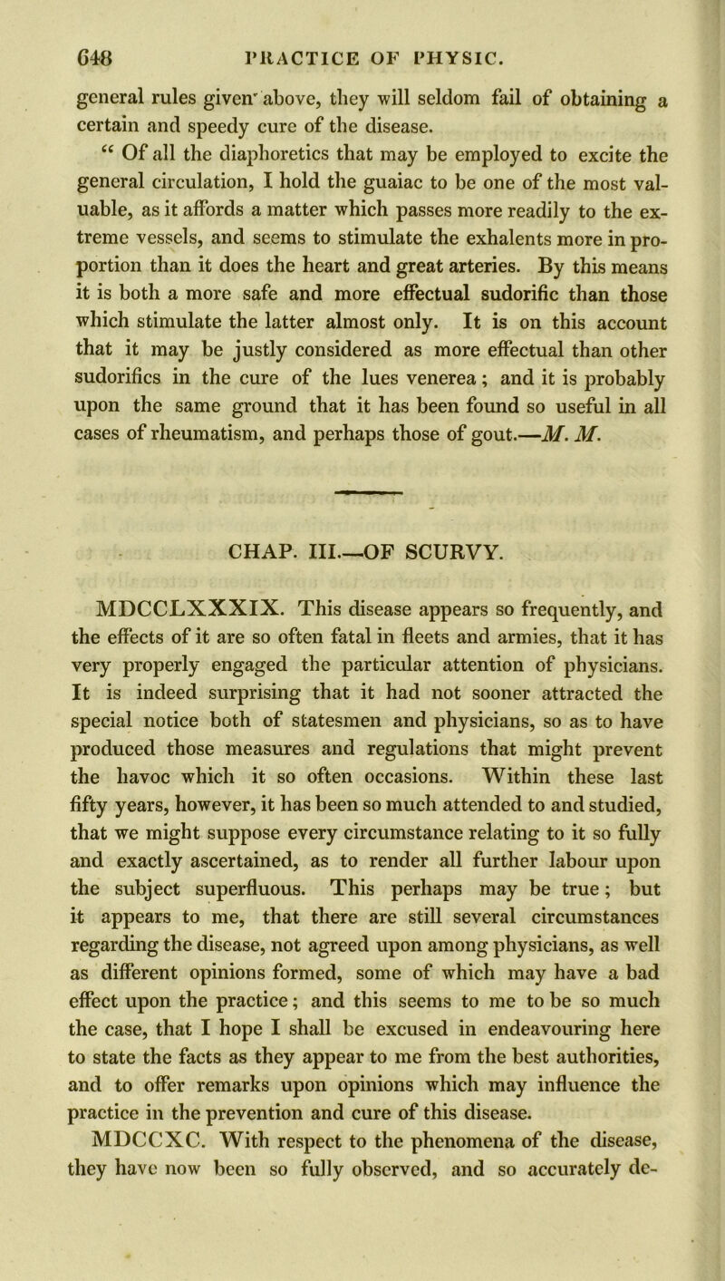 general rules given'above, they will seldom fail of obtaining a certain and speedy cure of the disease. tc Of all the diaphoretics that may be employed to excite the general circulation, I hold the guaiac to be one of the most val- uable, as it affords a matter which passes more readily to the ex- treme vessels, and seems to stimulate the exhalents more in pro- portion than it does the heart and great arteries. By this means it is both a more safe and more effectual sudorific than those which stimulate the latter almost only. It is on this account that it may be justly considered as more effectual than other sudorifics in the cure of the lues venerea; and it is probably upon the same ground that it has been found so useful in all cases of rheumatism, and perhaps those of gout.—M. M. CHAP. III.—OF SCURVY. MDCCLXXXIX. This disease appears so frequently, and the effects of it are so often fatal in fleets and armies, that it has very properly engaged the particular attention of physicians. It is indeed surprising that it had not sooner attracted the special notice both of statesmen and physicians, so as to have produced those measures and regulations that might prevent the havoc which it so often occasions. Within these last fifty years, however, it has been so much attended to and studied, that we might suppose every circumstance relating to it so fully and exactly ascertained, as to render all further labour upon the subject superfluous. This perhaps may be true; but it appears to me, that there are still several circumstances regarding the disease, not agreed upon among physicians, as well as different opinions formed, some of which may have a bad effect upon the practice; and this seems to me to be so much the case, that I hope I shall be excused in endeavouring here to state the facts as they appear to me from the best authorities, and to offer remarks upon opinions which may influence the practice in the prevention and cure of this disease. MDCCXC. With respect to the phenomena of the disease, they have now been so fully observed, and so accurately de-