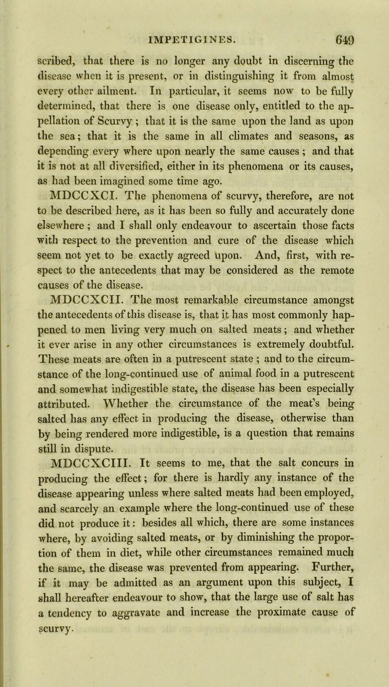 scribed, that there is no longer any doubt in discerning the disease when it is present, or in distinguishing it from almost every other ailment. In particular, it seems now to be fully determined, that there is one disease only, entitled to the ap- pellation of Scurvy ; that it is the same upon the land as upon the sea; that it is the same in all climates and seasons, as depending every where upon nearly the same causes ; and that it is not at all diversified, either in its phenomena or its causes, as had been imagined some time ago. MDCCXCI. The phenomena of scurvy, therefore, are not to be described here, as it has been so fully and accurately done elsewhere; and 1 shall only endeavour to ascertain those facts with respect to the prevention and cure of the disease which seem not yet to be exactly agreed upon. And, first, with re- spect to the antecedents that may be considered as the remote causes of the disease. MDCCXCII. The most remarkable circumstance amongst the antecedents of this disease is, that it has most commonly hap- pened to men living very much on salted meats; and whether it ever arise in any other circumstances is extremely doubtful. These meats are often in a putrescent state ; and to the circum- stance of the long-continued use of animal food in a putrescent and somewhat indigestible state, the disease has been especially attributed. Whether the circumstance of the meat’s being salted has any effect in producing the disease, otherwise than by being rendered more indigestible, is a question that remains still in dispute. MDCCXCIII. It seems to me, that the salt concurs in producing the effect; for there is hardly any instance of the disease appearing unless where salted meats had been employed, and scarcely an example where the long-continued use of these did not produce it: besides all which, there are some instances where, by avoiding salted meats, or by diminishing the propor- tion of them in diet, while other circumstances remained much the same, the disease was prevented from appearing. Further, if it may be admitted as an argument upon this subject, I shall hereafter endeavour to show, that the large use of salt has a tendency to aggravate and increase the proximate cause of scurvy.