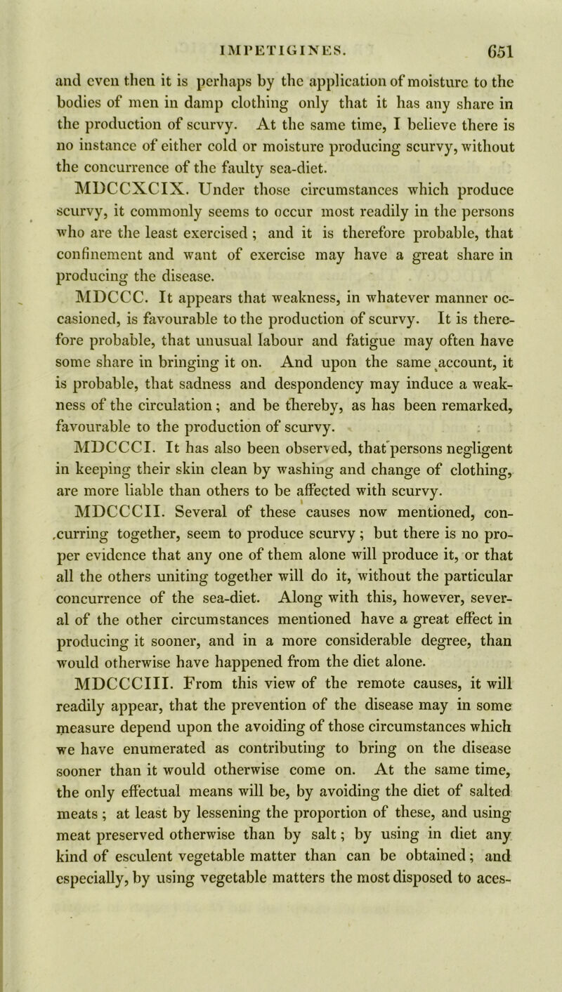 and even then it is perhaps by the application of moisture to the bodies of men in damp clothing only that it has any share in the production of scurvy. At the same time, I believe there is no instance of either cold or moisture producing scurvy, without the concurrence of the faulty sea-diet. MDCCXCIX. Under those circumstances which produce scurvy, it commonly seems to occur most readily in the persons who are the least exercised ; and it is therefore probable, that confinement and want of exercise may have a great share in producing the disease. MDCCC. It appears that weakness, in whatever manner oc- casioned, is favourable to the production of scurvy. It is there- fore probable, that unusual labour and fatigue may often have some share in bringing it on. And upon the same account, it is probable, that sadness and despondency may induce a weak- ness of the circulation; and be thereby, as has been remarked, favourable to the production of scurvy. MDCCCI. It has also been observed, that persons negligent in keeping their skin clean by washing and change of clothing, are more liable than others to be affected with scurvy. MDCCCII. Several of these causes now mentioned, con- curring together, seem to produce scurvy ; but there is no pro- per evidence that any one of them alone will produce it, or that all the others uniting together will do it, without the particular concurrence of the sea-diet. Along with this, however, sever- al of the other circumstances mentioned have a great effect in producing it sooner, and in a more considerable degree, than would otherwise have happened from the diet alone. MDCCCIII. From this view of the remote causes, it will readily appear, that the prevention of the disease may in some measure depend upon the avoiding of those circumstances which we have enumerated as contributing to bring on the disease sooner than it would otherwise come on. At the same time, the only effectual means will be, by avoiding the diet of salted meats ; at least by lessening the proportion of these, and using meat preserved otherwise than by salt; by using in diet any kind of esculent vegetable matter than can be obtained; and especially, by using vegetable matters the most disposed to aces-