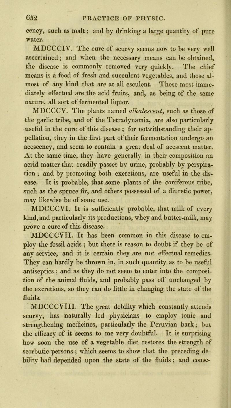 cency, such as malt; and by drinking a large quantity of pure water. MDCCCIV. The cure of scurvy seems now to be very well ascertained; and when the necessary means can be obtained, the disease is commonly removed very quickly. The chief means is a food of fresh and succulent vegetables, and those al- most of any kind that are at all esculent. Those most imme- diately effectual are the acid fruits, and, as being of the same nature, all sort of fermented liquor. MDCCCV. The plants named alkalescent, such as those of the garlic tribe, and of the Tetradynamia, are also particularly useful in the cure of this disease ; for notwithstanding their ap- pellation, they in the first part of their fermentation undergo an acescency, and seem to contain a great deal of acescent matter. At the same time, they have generally in their composition an acrid matter that readily passes by urine, probably by perspira- tion ; and by promoting both excretions, are useful in the dis- ease. It is probable, that some plants of the coniferous tribe, such as the spruce fir, and others possessed of a diuretic power, may likewise be of some use. MDCCCVI. It is sufficiently probable, that milk of every kind, and particularly its productions, whey and butter-milk, may prove a cure of this disease. MDCCCVII. It has been common in this disease to em- ploy the fossil acids ; but there is reason to doubt if they be of any service, and it is certain they are not effectual remedies. They can hardly be thrown in, in such quantity as to be useful antiseptics ; and as they do not seem to enter into the composi- tion of the animal fluids, and probably pass off unchanged by the excretions, so they can do little in changing the state of the fluids. MDCCCVIII. The great debility which constantly attends scurvy, has naturally led physicians to employ tonic and strengthening medicines, particularly the Peruvian bark; but the efficacy of it seems to me very doubtful. It is surprising how soon the use of a vegetable diet restores the strength of scorbutic persons ; which seems to show that the preceding de- bility had depended upon the state of the fluids; and conse-