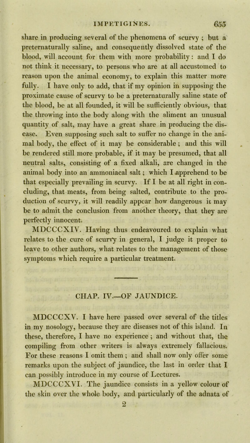 share in producing several of the phenomena of scurvy ; but a preternaturally saline, and consequently dissolved state of the blood, will account for them with more probability: and I do not think it necessary, to persons wrho are at all accustomed to reason upon the animal economy, to explain this matter more fully. I have only to add, that if my opinion in supposing the proximate cause of scurvy to be a preternaturally saline state of the blood, be at all founded, it will be sufficiently obvious, that the throwing into the body along with the aliment an unusual quantity of salt, may have a great share in producing the dis- ease. Even supposing such salt to suffer no change in the ani- mal body, the effect of it may be considerable ; and this will be rendered still more probable, if it may be presumed, that all neutral salts, consisting of a fixed alkali, are changed in the animal body into an ammoniacal salt; which I apprehend to be that especially prevailing in scurvy. If I be at all right in con- cluding, that meats, from being salted, contribute to the pro- duction of scurvy, it will readily appear how dangerous ic may be to admit the conclusion from another theory, that they are perfectly innocent. MDCCCXIV. Having thus endeavoured to explain what relates to the cure of scurvy in general, I judge it proper to leave to other authors, what relates to the management of those symptoms which require a particular treatment. CHAP. IV.—OF JAUNDICE. MDCCCXV. I have here passed over several of the titles in my nosology, because they are diseases not of this island. In these, therefore, I have no experience ; and without that, the compiling from other writers is always extremely fallacious. For these reasons I omit them; and shall now only offer some remarks upon the subject of jaundice, the last in order that I can possibly introduce in my course of Lectures. MDCCCXVI. The jaundice consists in a yellow colour of the skin over the whole body, and particularly of the adnata of o