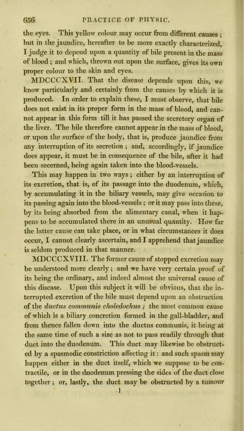 the eyes. This yellow colour may occur from different causes ; but in the jaundice, hereafter to be more exactly characterized, I judge it to depend upon a quantity of bile present in the mass of blood ; and which, thrown out upon the surface, gives its own proper colour to the skin and eyes. MDCCCXVII. That the disease depends upon this, we know particularly and certainly from the causes by which it is produced. In order to explain these, I must observe, that bile does not exist in its proper form in the mass of blood, and can- not appear in this form till it has passed the secretory organ of the liver. The bile therefore cannot appear in the mass of blood, or upon the surface of the body, that is, produce jaundice from any interruption of its secretion ; and, accordingly, if jaundice does appear, it must be in consequence of the bile, after it had been secerned, being again taken into the blood-vessels. This may happen in two ways ; either by an interruption of its excretion, that is, of its passage into the duodenum, which, by accumulating it in the biliary vessels, may give occasion to its passing again into the blood-vessels ; or it may pass into these, by its being absorbed from the alimentary canal, when it hap- pens to be accumulated there in an unusual quantity. How far the latter cause can take place, or in what circumstances it does occur, I cannot clearly ascertain, and I apprehend that jaundice is seldom produced in that manner. MDCCCXVIII. The former cause of stopped excretion may be understood more clearly; and we have very certain proof of its being the ordinary, and indeed almost the universal cause of this disease. Upon this subject it will be obvious, that the in- terrupted excretion of the bile must depend upon an obstruction of the ductus communis choledochus ; the most common cause of which is a biliary concretion formed in the gall-bladder, and from thence fallen down into the ductus communis, it being at the same time of such a size as not to pass readily through that duct into the duodenum. This duct may likewise be obstruct- ed by a spasmodic constriction affecting it: and such spasm may happen either in the duct itself, which we suppose to be con- tractile, or in the duodenum pressing the sides of the duct close together; or, lastly, the duct may be obstructed by a tumour