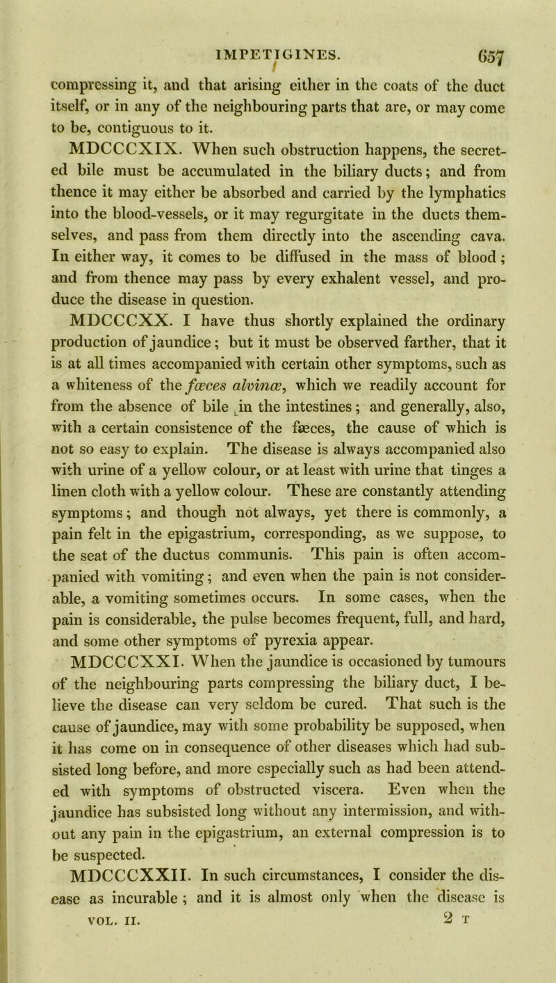 compressing it, and that arising either in the coats of the duct itself, or in any of the neighbouring parts that are, or may come to be, contiguous to it. MDCCCXIX. When such obstruction happens, the secret- ed bile must be accumulated in the biliary ducts; and from thence it may either be absorbed and carried by the lymphatics into the blood-vessels, or it may regurgitate in the ducts them- selves, and pass from them directly into the ascending cava. In either way, it comes to be diffused in the mass of blood; and from thence may pass by every exhalent vessel, and pro- duce the disease in question. MDCCCXX. I have thus shortly explained the ordinary production of jaundice; but it must be observed farther, that it is at all times accompanied with certain other symptoms, such as a whiteness of the faeces alvince, which we readily account for from the absence of bile in the intestines; and generally, also, with a certain consistence of the faeces, the cause of which is not so easy to explain. The disease is always accompanied also with urine of a yellow colour, or at least with urine that tinges a linen cloth with a yellow colour. These are constantly attending symptoms; and though not always, yet there is commonly, a pain felt in the epigastrium, corresponding, as we suppose, to the seat of the ductus communis. This pain is often accom- panied with vomiting; and even when the pain is not consider- able, a vomiting sometimes occurs. In some cases, when the pain is considerable, the pulse becomes frequent, full, and hard, and some other symptoms of pyrexia appear. MDCCCXXI. When the jaundice is occasioned by tumours of the neighbouring parts compressing the biliary duct, I be- lieve the disease can very seldom be cured. That such is the cause of jaundice, may with some probability be supposed, when it has come on in consequence of other diseases which had sub- sisted long before, and more especially such as had been attend- ed with symptoms of obstructed viscera. Even when the jaundice has subsisted long without any intermission, and with- out any pain in the epigastrium, an external compression is to be suspected. MDCCCXXII. In such circumstances, I consider the dis- ease as incurable ; and it is almost only when the disease is 2 T VOL. II.