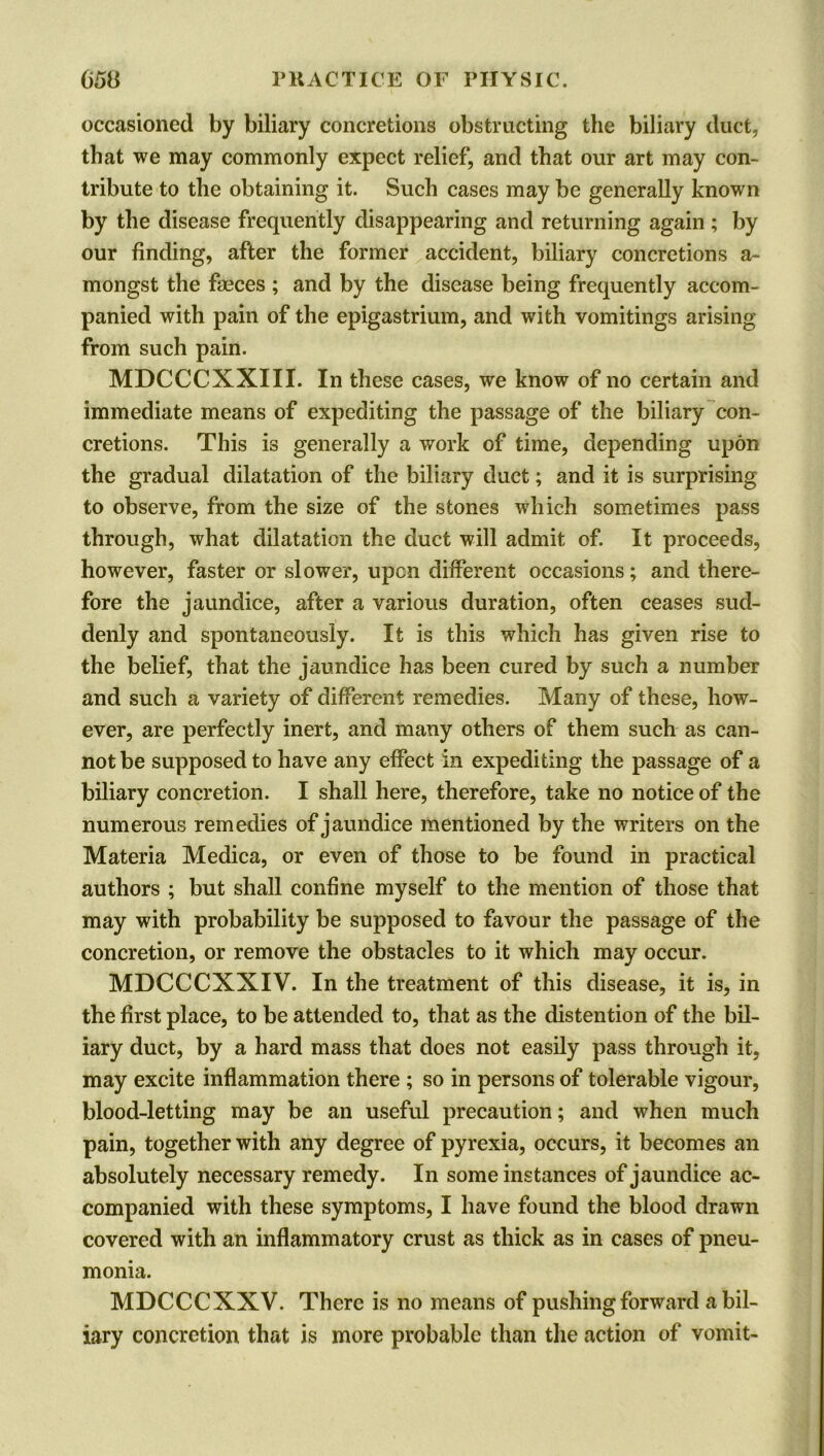 occasioned by biliary concretions obstructing the biliary duct, that we may commonly expect relief, and that our art may con- tribute to the obtaining it. Such cases may be generally known by the disease frequently disappearing and returning again ; by our finding, after the former accident, biliary concretions a- mongst the faeces ; and by the disease being frequently accom- panied with pain of the epigastrium, and with vomitings arising from such pain. MDCCCXXIII. In these cases, we know of no certain and immediate means of expediting the passage of the biliary con- cretions. This is generally a work of time, depending upon the gradual dilatation of the biliary duct; and it is surprising to observe, from the size of the stones which sometimes pass through, what dilatation the duct will admit of. It proceeds, however, faster or slower, upon different occasions; and there- fore the jaundice, after a various duration, often ceases sud- denly and spontaneously. It is this which has given rise to the belief, that the jaundice has been cured by such a number and such a variety of different remedies. Many of these, how- ever, are perfectly inert, and many others of them such as can- not be supposed to have any effect in expediting the passage of a biliary concretion. I shall here, therefore, take no notice of the numerous remedies of jaundice mentioned by the writers on the Materia Medica, or even of those to be found in practical authors ; but shall confine myself to the mention of those that may with probability be supposed to favour the passage of the concretion, or remove the obstacles to it which may occur. MDCCCXXIV. In the treatment of this disease, it is, in the first place, to be attended to, that as the distention of the bil- iary duct, by a hard mass that does not easily pass through it, may excite inflammation there ; so in persons of tolerable vigour, blood-letting may be an useful precaution; and when much pain, together with any degree of pyrexia, occurs, it becomes an absolutely necessary remedy. In some instances of jaundice ac- companied with these symptoms, I have found the blood drawn covered with an inflammatory crust as thick as in cases of pneu- monia. MDCCCXXV. There is no means of pushing forward a bil- iary concretion that is more probable than the action of vomit-