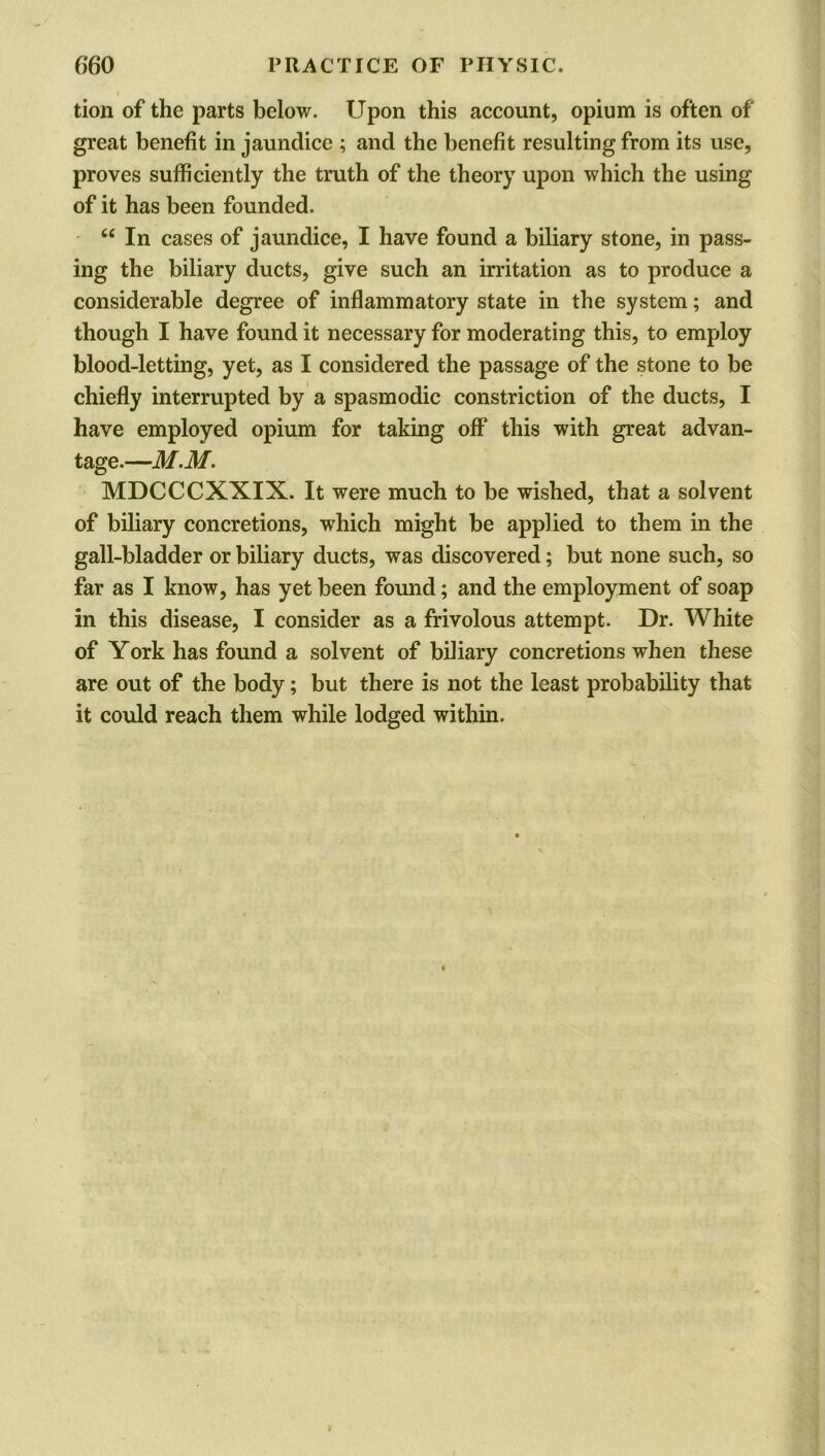 tion of the parts below. Upon this account, opium is often of great benefit in jaundice ; and the benefit resulting from its use, proves sufficiently the truth of the theory upon which the using of it has been founded. “ In cases of jaundice, I have found a biliary stone, in pass- ing the biliary ducts, give such an irritation as to produce a considerable degree of inflammatory state in the system; and though I have found it necessary for moderating this, to employ blood-letting, yet, as I considered the passage of the stone to be chiefly interrupted by a spasmodic constriction of the ducts, I have employed opium for taking off* this with great advan- tage.—M.M. MDCCCXXIX. It were much to be wished, that a solvent of biliary concretions, which might be applied to them in the gall-bladder or biliary ducts, was discovered; but none such, so far as I know, has yet been found; and the employment of soap in this disease, I consider as a frivolous attempt. Dr. White of York has found a solvent of biliary concretions when these are out of the body; but there is not the least probability that it could reach them while lodged within.