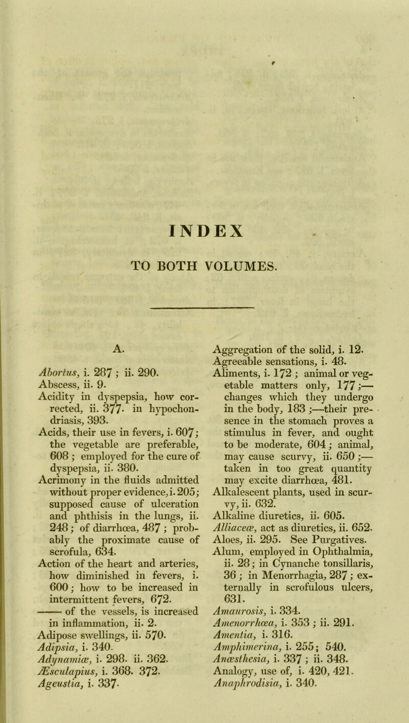 INDEX TO BOTH VOLUMES. A. Abortus, i. 287 ; ii- 290. Abscess, ii. 9. Acidity in dyspepsia, how cor- rected, ii. 377- in hypochon- driasis, 393. Acids, their use in fevers, i. 607; the vegetable are preferable, 608 ; employed for the cure of dyspepsia, ii. 380. Acrimony in the fluids admitted without proper evidence, i. 205; supposed cause of ulceration and phthisis in the lungs, ii. 248; of diarrhoea, 487 ; prob- ably the proximate cause of scrofula, 634. Action of the heart and arteries, how diminished in fevers, i. 600; how to be increased in intermittent fevers, 672. of the vessels, is increased in inflammation, ii. 2. Adipose swellings, ii. 570. Adipsia, i. 340. Adynamice, i. 298. ii. 362. JEsculapius, i. 368. 372. Aggregation of the solid, i. 12. Agreeable sensations, i. 48. Aliments, i. 172 ; animal or veg- etable matters only, 177;— changes which they undergo in the body, 183 ;—their pre- sence in the stomach proves a stimulus in fever, and ought to be moderate, 604; animal, may cause scurvy, ii. 650 ;— taken in too great quantity may excite diarrhoea, 481. Alkalescent plants, used in scur- vy, ii. 632. Alkaline diuretics, ii. 605. Alliaceae, act as diuretics, ii. 652. Aloes, ii. 295. See Purgatives. Alum, employed in Ophthalmia, ii. 28; in Cynanche tonsillaris, 36 ; in Menorrhagia, 287; ex- ternally in scrofulous ulcers, 631. Amaurosis, i. 334. Amenorrhcea, i. 353 ; ii. 291. Amentia, i. 316. Amphimerina, i. 255; 540. Anaesthesia, i. 337 ; ii- 348. Analogy, use of, i. 420, 421.