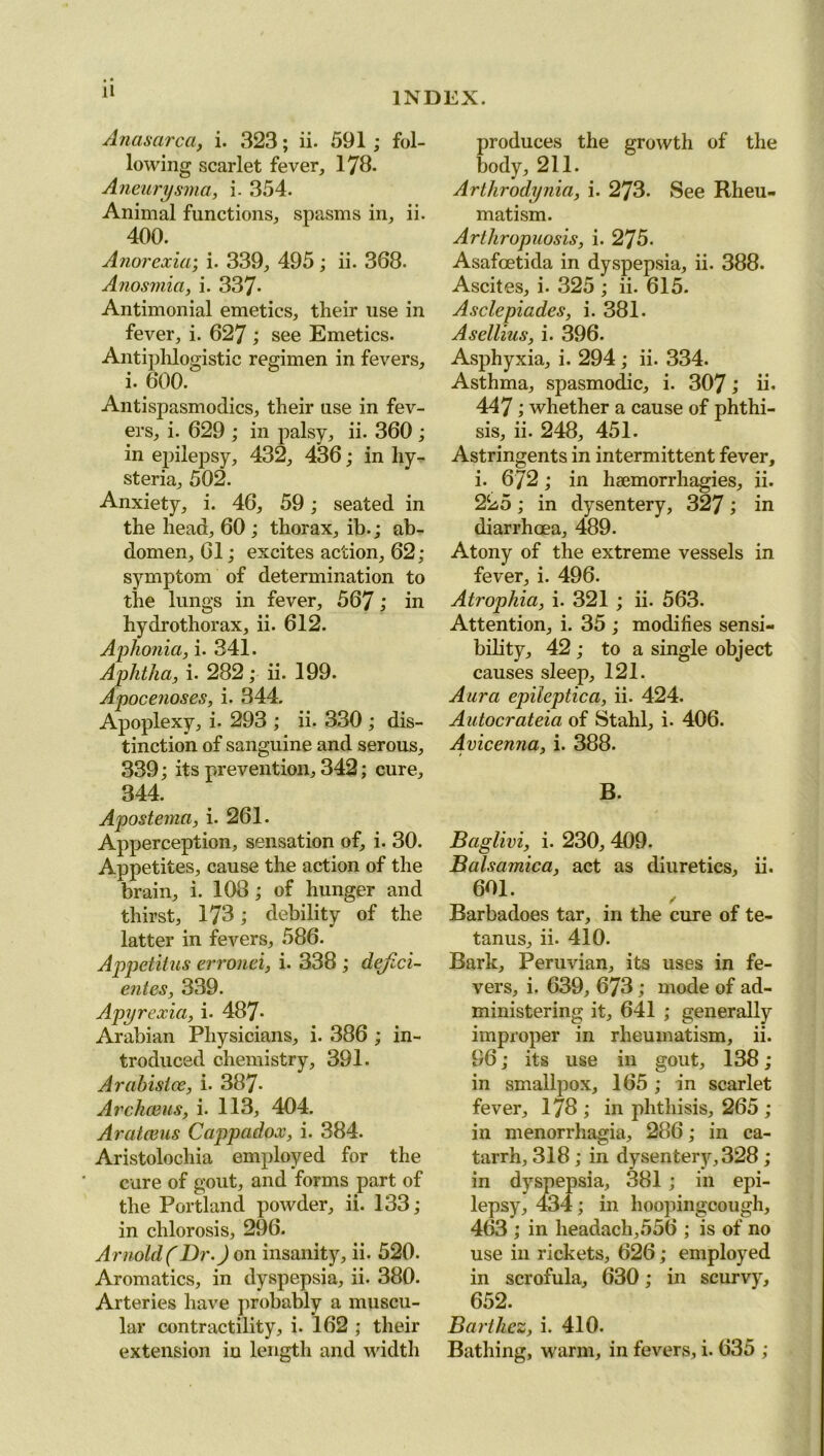 Anasarca, i. 323; ii. 591; fol- lowing scarlet fever, 178. Ancurysma, i. 354. Animal functions, spasms in, ii. 400. Anorexia; i. 339, 495; ii. 368. Anosmia, i. 337* Antimonial emetics, their use in fever, i. 627 ; see Emetics. Antiphlogistic regimen in fevers, i. 600. Antispasmoclics, their use in fev- ers, i. 629 ; in palsy, ii. 360 ; in epilepsy, 432, 436; in hy- steria, 502. Anxiety, i. 46, 59; seated in the head, 60 ; thorax, ib.; ab- domen, 61; excites action, 62; symptom of determination to the lungs in fever, 567; in hydrothorax, ii. 612. Aphonia, i. 341. Aphtha, i. 282; ii. 199. Apocenoses, i. 344. Apoplexy, i. 293 ; ii. 330 ; dis- tinction of sanguine and serous, 339; its prevention, 342; cure, 344. Apostema, i. 261. Apperception, sensation of, i. 30. Appetites, cause the action of the brain, i. 108 ; of hunger and thirst, 178; debility of the latter in fevers, 586. Appetitus erronei, i. 338 ; dejici- entes, 339. Apyrexia, i. 487* Arabian Physicians, i. 386 ; in- troduced chemistry, 391. Arabistce, i. 387* Archceus, i. 113, 404. Aratoms Cappadox, i. 384. Aristolochia employed for the cure of gout, and forms part of the Portland powder, ii. 133; in chlorosis, 296. Arnold(Dr.) on insanity, ii. 520. Aromatics, in dyspepsia, ii. 380. Arteries have probably a muscu- lar contractility, i. 162 ; their extension iu length and width produces the growth of the body, 211. Arthrodynia, i. 273- See Rheu- matism. Arthropuosis, i. 275. Asafcetida in dyspepsia, ii. 388. Ascites, i. 325 ; ii. 615. Asclepiades, i. 381. Asellius, i. 396. Asphyxia, i. 294 ; ii. 334. Asthma, spasmodic, i. 307; ii* 447; whether a cause of phthi- sis, ii. 248, 451. Astringents in intermittent fever, i. 6/2; in haemorrhagies, ii. 225; in dysentery, 327; in diarrhoea, 489. Atony of the extreme vessels in fever, i. 496. Atrophia, i. 321 ; ii. 563. Attention, i. 35 ; modifies sensi- bility, 42 ; to a single object causes sleep, 121. Aura epileptica, ii. 424. Autocrateia of Stahl, i. 406. Avicenna, i. 388. B. Baglivi, i. 230, 409. Balsamica, act as diuretics, ii. 601. / Barbadoes tar, in the cure of te- tanus, ii. 410. Bark, Peruvian, its uses in fe- vers, i. 639, 673; mode of ad- ministering it, 641 ; generally improper in rheumatism, ii. 96; its use in gout, 138; in smallpox, 165; in scarlet fever, 178 ; in phthisis, 265 ; in menorrhagia, 286; in ca- tarrh, 318 ; in dysentery, 328 ; in dyspepsia, 381; in epi- lepsy, 434; in hoopingcough, 463 ; in headach,556 ; is of no use in rickets, 626; employed in scrofula, 630; in scurvy, 652. Barihez, i. 410. Bathing, warm, in fevers, i. 635 ;