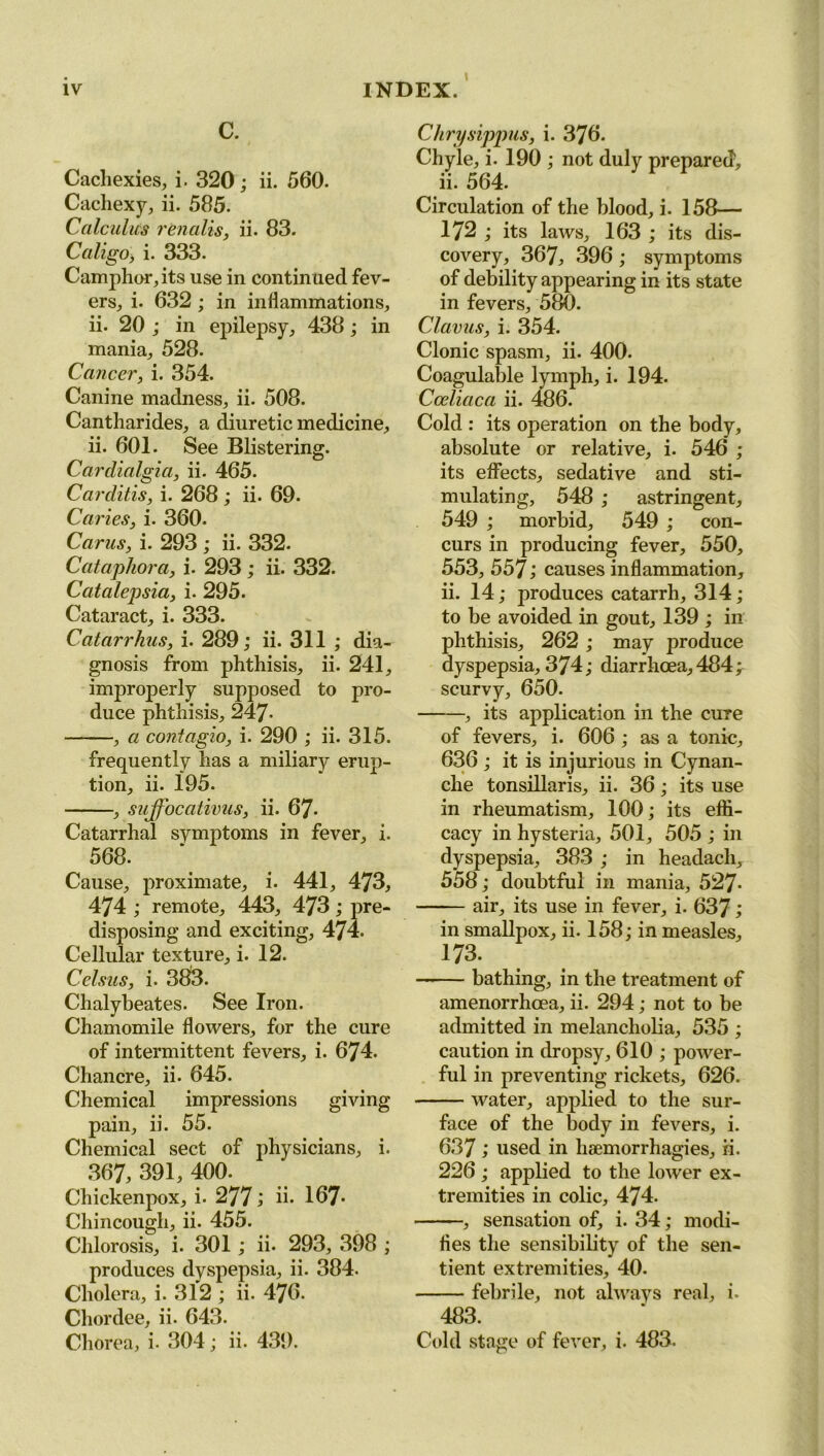 C. Cachexies, i. 320; ii. 560. Cachexy, ii. 585. Calculus renalis, ii. 83. Cali go], i. 333. Camphor, its use in continued fev- ers, i. 632 ; in inflammations, ii. 20 ; in epilepsy, 438; in mania, 528. Cancer, i. 354. Canine madness, ii. 508. Cantharides, a diuretic medicine, ii. 601. See Blistering. Cardialgia, ii. 465. Carditis, i. 268 ; ii. 69- Caries, i. 360. Carus, i. 293 ; ii. 332. Cataphora, i. 293; ii. 332. Catalepsia, i. 295. Cataract, i. 333. Catarrhus, i. 289; ii. 311 ; dia- gnosis from phthisis, ii. 241, improperly supposed to pro- duce phthisis, 247- , a contagio, i. 290 ; ii. 315. frequently has a miliary erup- tion, ii. 195. , suffocativus, ii. 67- Catarrhal symptoms in fever, i. 568. Cause, proximate, i. 441, 473, 474 ; remote, 443, 473; pre- disposing and exciting, 474. Cellular texture, i. 12. Celsus, i. 383. Chalybeates. See Iron. Chamomile flowers, for the cure of intermittent fevers, i. 674. Chancre, ii. 645. Chemical impressions giving pain, ii. 55. Chemical sect of physicians, i. 367, 391, 400. Chickenpox, i. 277 ; ii* 167* Chincough, ii. 455. Chlorosis, i. 301 ; ii- 293, 398 ; produces dyspepsia, ii. 384. Cholera, i. 312 ; ii. 476. Chordee, ii. 643. Chorea, i- 304; ii. 439. Chrysippus, i. 376. Chyle, i. 190 ; not duly prepared, ii. 564. Circulation of the blood, i. 158— 172 ; its laws, 163 ; its dis- covery, 367, 396; symptoms of debility appearing in its state in fevers, 580. Clavus, i. 354. Clonic spasm, ii. 400. Coagulable lymph, i. 194. Cceliaca ii. 486. Cold : its operation on the body, absolute or relative, i. 546 ; its effects, sedative and sti- mulating, 548 ; astringent, 549 ; morbid, 549 ; con- curs in producing fever, 550, 553, 557; causes inflammation, ii. 14; produces catarrh, 314; to be avoided in gout, 139 ; in phthisis, 262; may produce dyspepsia, 374; diarrhoea, 484; scurvy, 650. , its application in the cure of fevers, i. 606 ; as a tonic, 636 ; it is injurious in Cynan- clie tonsillaris, ii. 36; its use in rheumatism, 100; its effi- cacy in hysteria, 501, 505 ; in dyspepsia, 383 ; in headach, 558; doubtful in mania, 527* air, its use in fever, i. 637; in smallpox, ii. 158; in measles, 173. bathing, in the treatment of amenorrhoea, ii. 294; not to be admitted in melancholia, 535 ; caution in dropsy, 610 ; power- ful in preventing rickets, 626. water, applied to the sur- face of the body in fevers, i. 637 ; used in liaemorrhagies, ii. 226 ; applied to the lower ex- tremities in colic, 474. , sensation of, i. 34; modi- fies the sensibility of the sen- tient extremities, 40. febrile, not always real, i- 483. Cold stage of fever, i. 483.