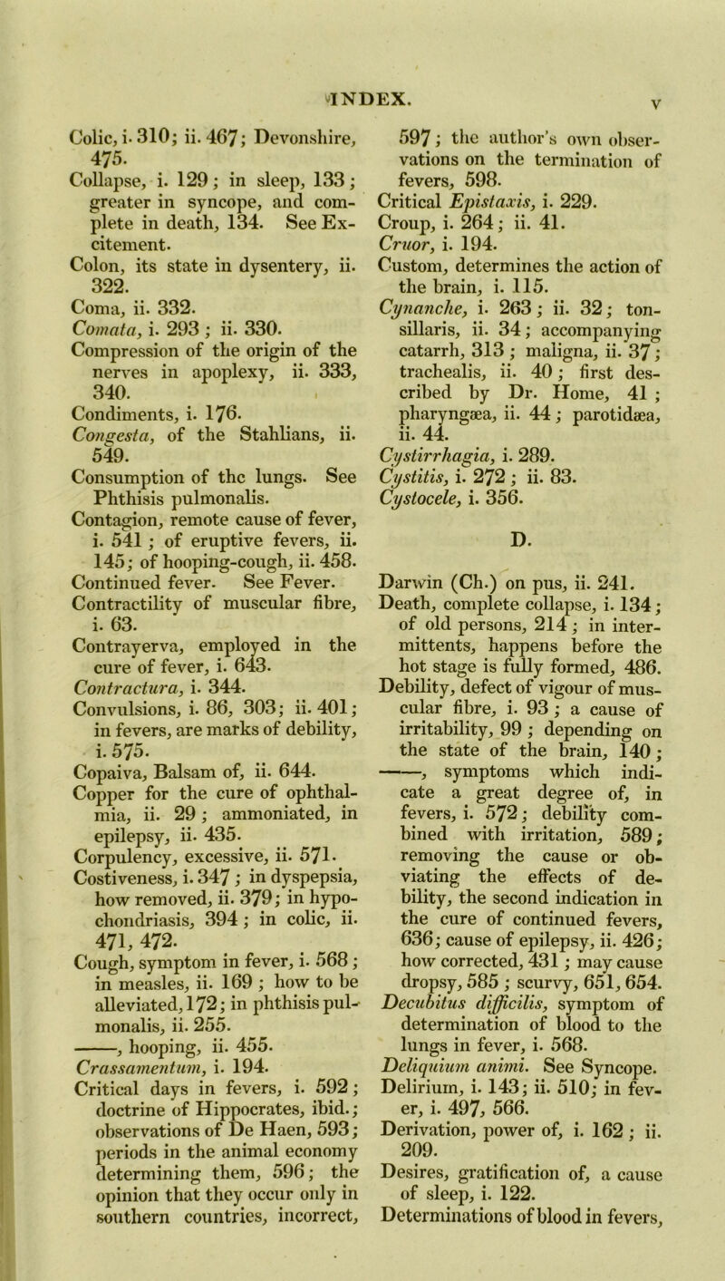 v Colic, i- 310; ii. 467; Devonshire, 475. Collapse, i. 129; in sleep, 133; greater in syncope, and com- plete in death, 134. See Ex- citement. Colon, its state in dysentery, ii. 322. Coma, ii. 332. Comcita, i. 293 ; ii. 330. Compression of the origin of the nerves in apoplexy, ii. 333, 340. Condiments, i. 176- Congesta, of the Stahlians, ii. 549. Consumption of the lungs. See Phthisis pulmonalis. Contagion, remote cause of fever, i. 541; of eruptive fevers, ii. 145; of hooping-cough, ii. 458. Continued fever. See Fever. Contractility of muscular fibre, 1. 03. Contrayerva, employed in the cure of fever, i. 643. Coritractura, i. 344. Convulsions, i. 86, 303; ii. 401; in fevers, are marks of debility, i. 575. Copaiva, Balsam of, ii. 644. Copper for the cure of ophthal- mia, ii. 29; ammoniated, in epilepsy, ii. 435. Corpulency, excessive, ii. 571. Costiveness, i. 347; in dyspepsia, how removed, ii. 379; in hypo- chondriasis, 394; in colic, ii. 471, 472. Cough, symptom in fever, i. 568 ; in measles, ii. 169 ; how to be alleviated, 172; in phthisis pul- monalis, ii. 255. , hooping, ii. 455. Crassamentum, i. 194. Critical days in fevers, i. 592; doctrine of Hippocrates, ibid.; observations of De Haen, 593; periods in the animal economy determining them, 596; the opinion that they occur only in southern countries, incorrect. 597; the author’s own obser- vations on the termination of fevers, 598. Critical Epistaxis, i. 229. Croup, i. 264; ii. 41. Cruor, i. 194. Custom, determines the action of the brain, i. 115. Cynanche, i. 263; ii. 32; ton- sillaris, ii. 34; accompanying catarrh, 313 ; maligna, ii. 37; trachealis, ii. 40; first des- cribed by Dr. Home, 41 ; pliaryngeea, ii. 44; parotidaea, ii. 44. Cystirrhagia, i. 289. Cystitis, i. 272 ; ii. 83. Cystocele, i. 356. D. Darwin (Ch.) on pus, ii. 241. Death, complete collapse, i. 134; of old persons, 214 ; in inter- mittents, happens before the hot stage is fully formed, 486. Debility, defect of vigour of mus- cular fibre, i. 93 ; a cause of irritability, 99 ; depending on the state of the brain, 140; , symptoms which indi- cate a great degree of, in fevers, i. 572; debility com- bined with irritation, 589; removing the cause or ob- viating the effects of de- bility, the second indication in the cure of continued fevers, 636; cause of epilepsy, ii. 426; how corrected, 431; may cause dropsy, 585 ; scurvy, 651, 654. Decubitus difficilis, symptom of determination of blood to the lungs in fever, i. 568. Deliquium animi. See Syncope. Delirium, i. 143; ii. 510; in fev- er, i. 497, 566. Derivation, power of, i. 162 ; ii. 209. Desires, gratification of, a cause of sleep, i. 122. Determinations of blood in fevers.