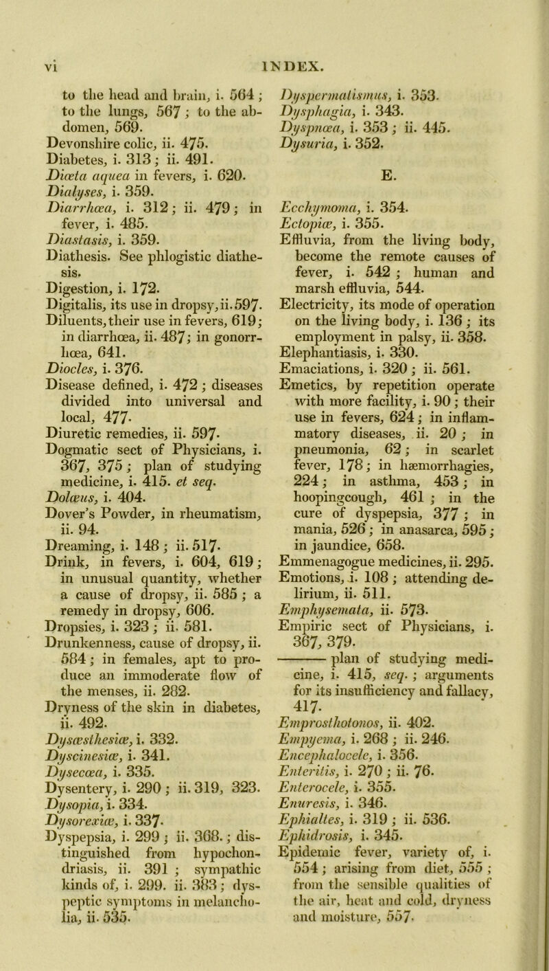 to the head and brain, i. 564 ; to the lungs, 567 l to the ab- domen, 569. Devonshire colic, ii. 475. Diabetes, i. 313; ii. 491. Dioeta aqaea in fevers, i. 620. Dialyses, i. 359. Diarrhoea, i. 312; ii. 479; in fever, i. 485. Diastasis, i. 359. Diathesis. See phlogistic diathe- sis. Digestion, i. 172. Digitalis, its use in dropsy, ii. 597- Diluents, their use in fevers, 619; in diarrhoea, ii. 487 ’> in gonorr- hoea, 641. Diocles, i. 376. Disease defined, i. 472 ; diseases divided into universal and local, 477- Diuretic remedies, ii. 597- Dogmatic sect of Physicians, i. 367, 375 ; plan of studying medicine, i. 415. et seq. Dolaeus, i. 404. Dover’s Powder, in rheumatism, ii. 94. Dreaming, i. 148 ; ii. 517- Drink, in fevers, i. 604, 619; in unusual quantity, whether a cause of dropsy, ii. 585 ; a remedy in dropsy, 606. Dropsies, i. 323 ; ii. 581. Drunkenness, cause of dropsy, ii. 584; in females, apt to pro- duce an immoderate flow of the menses, ii. 282. Dryness of the skin in diabetes, ii. 492. Dyscesthcsioe, i. 332. Dyscinesice, i. 341. Dyseccea, i. 335. Dysentery, i. 290 ; ii. 319, 323. Dysopia, i. 334. Dysorexioe, i. 337- Dyspepsia, i. 299 ; ii. 368.; dis- tinguished from hypochon- driasis, ii. 391 ; sympathic kinds of, i. 299. ii. 383; dys- peptic symptoms in melancho- lia, ii. 535. Dyspermatismus, i. 353- Dysphagia, i. 343. Dyspnoea, i. 353 ; ii. 445. Dysuria, i. 352. E. Ecchymoma, i. 354. Eclopice, i. 355. Effluvia, from the living body, become the remote causes of fever, i. 542 ; human and marsh effluvia, 544. Electricity, its mode of operation on the living body, i. 136; its employment in palsy, ii. 358. Elephantiasis, i. 330. Emaciations, i. 320 ; ii. 561. Emetics, by repetition operate with more facility, i. 90 ; their use in fevers, 624; in inflam- matory diseases, ii. 20; in pneumonia, 62; in scarlet fever, 178; in haemorrhagies, 224; in astlnna, 453; in hoopingcough, 461 ; in the cure of dyspepsia, 377 ; in mania, 526 ; in anasarca, 595 ; in jaundice, 658. Emmenagogue medicines, ii. 295. Emotions, i. 108 ; attending de- lirium, ii. 511. Emphysemata, ii. 573. Empiric sect of Physicians, i. 367, 379. plan of studying medi- cine, i. 415, seq. ; arguments for its insufficiency and fallacy, 417- Emprosthotonos, ii. 402. Empyema, i. 268 ; ii. 246. Encephalocele, i. 356. Enteritis, i. 270; ii. 70- Enterocele, i. 355. Enuresis, i. 346. Ephialles, i. 319 ; ii. 536. Ephidrosis, i. 345. Epidemic fever, variety of, i. 554 ; arising from diet, 555 ; from the sensible qualities of the air, heat and cold, dryness and moisture, 557-