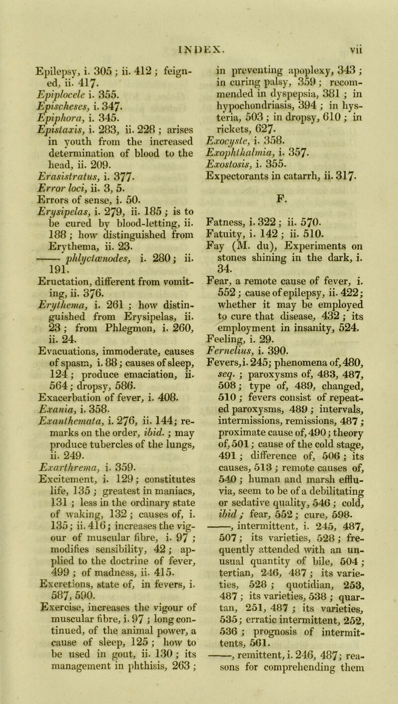 Epilepsy, i. 305 ; ii. 412 ; feign- ed, ii. 417. Epiplocele i. 355. Epischeses, i. 347- Epiphora, i. 345. Epistaxis, i. 283, ii. 228 ; arises in youth from the increased determination of blood to the head, ii. 209. Erasistratus, i. 377- Error loci, ii. 3, 5. Errors of sense, i. 50. Erysipelas, i. 279, ii. 185 ; is to be cured by blood-letting, ii. 188 ; how distinguished from Erythema, ii. 23. phlyctcenodes, i. 280; ii. 191. Eructation, different from vomit- ing, ii. 376. Erythema, i. 261 ; how distin- guished from Erysipelas, ii. 23 ; from Phlegmon, i. 260, ii. 24. Evacuations, immoderate, causes of spasm, i. 88; causes of sleep, 124; produce emaciation, ii. 564; dropsy, 586. Exacerbation of fever, i. 408. Exania, i. 358- Exanthemata, i. 276, ii. 144; re- marks on the order, ibid.; may produce tubercles of the lungs, ii. 249. Exarthrema, i. 359. Excitement, i. 129; constitutes life, 135 ; greatest in maniacs, 131 ; less in the ordinary state of waking, 132 ; causes of, i. 135; ii. 416; increases the vig- our of muscular fibre, i. 97 ,* modifies sensibility, 42; ap- plied to the doctrine of fever, 499 ; of madness, ii. 415. Excretions, state of, in fevers, i. 587, 590. Exercise, increases the vigour of muscular fibre, i. 97 ; long con- tinued, of the animal power, a cause of sleep, 125; how to be used in gout, ii. 130; its management in phthisis, 263 ; in preventing apoplexy, 343 ; in curing palsy, 359 ; recom- mended in dyspepsia, 381 ; in hypochondriasis, 394 ; in hys- teria, 503 ; in dropsy, 610 ; in rickets, 627- Exocyste, i. 358. Exophthalmia, i. 357- Exostosis, i. 355. Expectorants in catarrh, ii. 317- F. Fatness, i. 322; ii. 570. Fatuity, i. 142 ; ii. 510. Fay (M. du). Experiments on stones shining in the dark, i. 34. Fear, a remote cause of fever, i. 552; cause of epilepsy, ii. 422; whether it may be employed to cure that disease, 432 ; its employment in insanity, 524. Feeling, i. 29. Fernelius, i. 390. Fevers, i. 245; phenomena of, 480, seq. ; paroxysms of, 483, 487, 508; type of, 489, changed, 510 ; fevers consist of repeat- ed paroxysms, 489; intervals, intermissions, remissions, 487 ; proximate cause of, 490; theory of, 501; cause of the cold stage, 491; difference of, 506 ; its causes, 513 ; remote causes of, 540 ; human and marsh efflu- via, seem to be of a debilitating or sedative quality, 546; cold, ibid; fear, 552; cure, 598. , intermittent, i. 245, 487, 507; its varieties, 528; fre- quently attended with an un- usual quantity of bile, 504 ; tertian, 246, 487; its varie- ties, 528 ; quotidian, 253, 487 ; its varieties, 538 ; quar- tan, 251, 487 ; its varieties, 535; erratic intermittent, 252, 536 ; prognosis of intermit- tents, 561. —, remittent, i. 246, 487; rea- sons for comprehending them