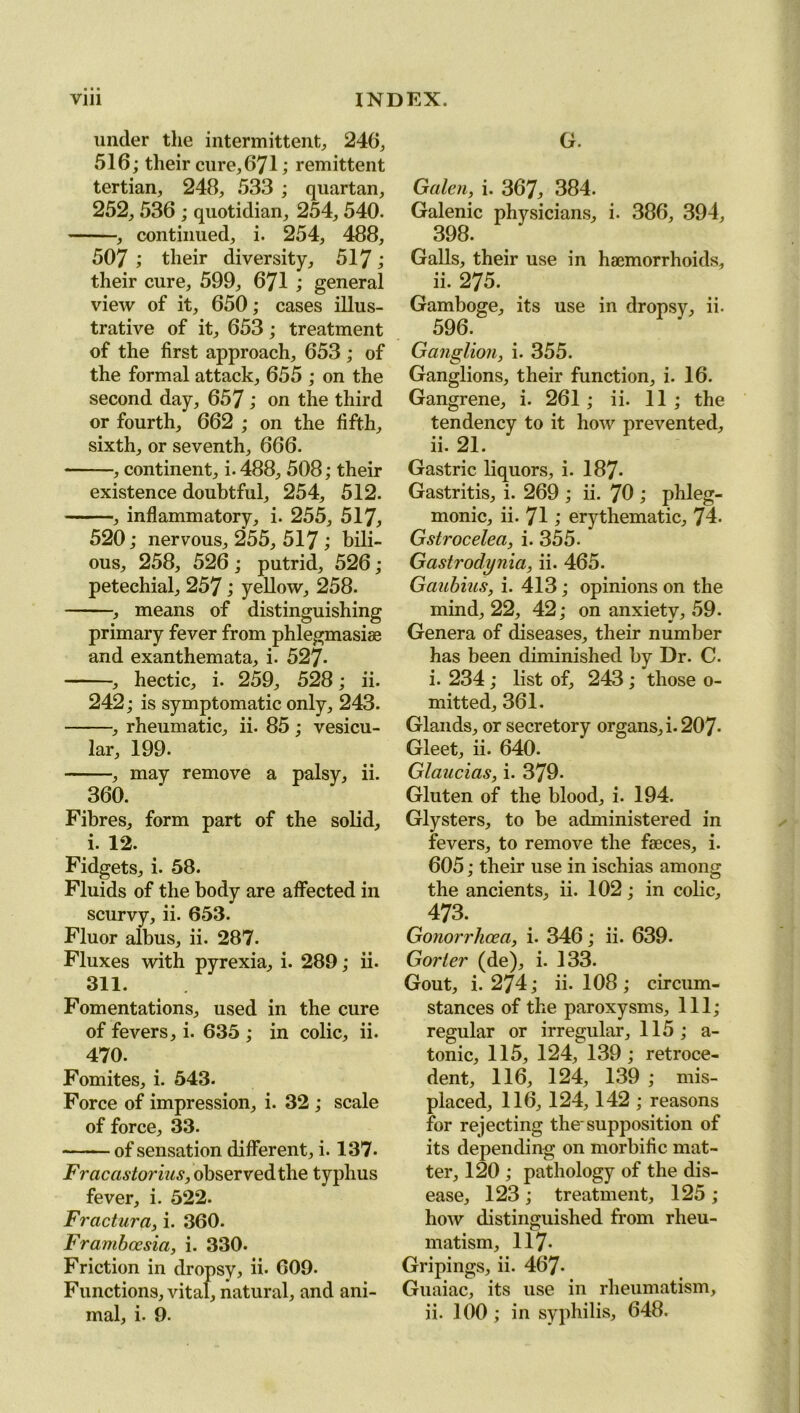 under the intermittent, 246, 516; their cure,671; remittent tertian, 248, 533 ; quartan, 252, 536 ; quotidian, 254,540. , continued, i. 254, 488, 507 ; their diversity, 517; their cure, 599, 671 ; general view of it, 650; cases illus- trative of it, 653 ; treatment of the first approach, 653 ; of the formal attack, 655 ; on the second day, 657 ; on the third or fourth, 662 ; on the fifth, sixth, or seventh, 666. , continent, i-488, 508; their existence doubtful, 254, 512. , inflammatory, i. 255, 517, 520; nervous, 255, 517 ; bili- ous, 258, 526 ; putrid, 526; petechial, 257 j yellow, 258. , means of distinguishing primary fever from phlegmasiae and exanthemata, i. 527- , hectic, i. 259, 528; ii. 242; is symptomatic only, 243. , rheumatic, ii. 85 ; vesicu- lar, 199. , may remove a palsy, ii. 360. Fibres, form part of the solid, i. 12. Fidgets, i. 58. Fluids of the body are affected in scurvy, ii. 653. Fluor albus, ii. 287. Fluxes with pyrexia, i. 289; ii. 311. Fomentations, used in the cure of fevers, i. 635 ; in colic, ii. 470. Fomites, i. 543. Force of impression, i. 32 ; scale of force, 33. of sensation different, i. 137. Fracastorius, observed the typhus fever, i. 522. Fractura, i. 360. Frambcesia, i. 330. Friction in dropsy, ii. 609. Functions, vital, natural, and ani- mal, i. 9. G. Galen, i. 367, 384. Galenic physicians, i- 386, 394, 398. Galls, their use in haemorrhoids, ii. 275. Gamboge, its use in dropsy, ii. 596. Ganglion, i. 355. Ganglions, their function, i. 16. Gangrene, i. 261 ; ii. 11 ; the tendency to it how prevented, ii. 21. Gastric liquors, i. 187* Gastritis, i. 269 ; ii. 70 ; phleg- monic, ii. 71; erythematic, 74. Gstrocelea, i. 355- Gastrodynia, ii. 465. Gaubius, i. 413; opinions on the mind, 22, 42; on anxiety, 59. Genera of diseases, their number has been diminished by Dr. C. i. 234; list of, 243; those o- mitted, 361. Glands, or secretory organs, i. 207- Gleet, ii. 640. Glaucias, i. 379. Gluten of the blood, i. 194. Glysters, to be administered in fevers, to remove the faeces, i. 605; their use in ischias among the ancients, ii. 102; in colic, 473. Gonorrhoea, i. 346; ii. 639. Gorier (de), i. 133. Gout, i. 274; ii. 108 ; circum- stances of the paroxysms. 111; regular or irregular, 115 ; a- tonic, 115, 124, 139; retroce- dent, 116, 124, 139 ; mis- placed, 116, 124,142 ; reasons for rejecting the'supposition of its depending on morbific mat- ter, 120 ; pathology of the dis- ease, 123 ; treatment, 125 ; how distinguished from rheu- matism, 117- Gripings, ii. 467- Guaiac, its use in rheumatism, ii. 100; in syphilis, 648.