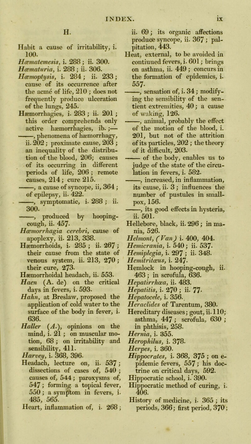 H. Habit a cause of irritability, i. 100. Hcematemesis, i. 288; ii. 300. Hcematuria, i. 288; ii. 306. Haemoptysis, i. 284; ii. 233; cause of its occurrence after the acme of life, 210 ; does not frequently produce ulceration of the lungs, 245. Haemorrhagies, i. 283; ii. 201 ; this order comprehends only active haemorrhagies, ib.;— ——, phenomena of haemorrhagy, ii. 202; proximate cause, 203 ; an inequality of the distribu- tion of the blood, 206; causes of its occurring in different periods of life, 206; remote causes, 214; cure 215. , a cause of syncope, ii, 364; of epilepsy, ii. 422. , symptomatic, i. 288 ; ii. 300. , produced by hooping- cough, ii. 457- Hcemorrhagia cerebri, cause of apoplexy, ii. 213, 338. Haemorrhoids, i. 285 ; ii. 267 i their cause from the state of venous system, ii. 213, 270; their cure, 273- Haemorrhoidal headach, ii. 553. Haen (A. de) on the critical days in fevers, i. 593. Hahn, at Breslaw, proposed the application of cold water to the surface of the body in fever, i. 636. Haller (A.), opinions on the mind, i. 21 ; on muscular mo- tion, 68; on irritability and sensibility, 411. Harvey, i. 368, 396. Headach, lecture on, ii. 537; dissections of cases of, 540 ; causes of, 544; paroxysms of, 547; forming a topical fever, 550; a symptom in fevers, i. 485, 565. Heart, inflammation of, i. 268; ii. 69; its organic affections produce syncope, ii. 367; pal- pitation, 443. Heat, external, to be avoided in contiuued fevers, i. 601; brings on asthma, ii. 449 ; concurs in the formation of epidemics, i. 557- , sensation of, i. 34; modify- ing the sensibility of the sen- tient extremities, 40; a cause of waking, 126. -, animal, probably the effect of the motion of the blood, i. 201, but not of the attrition of its particles, 202 ; the theory of it difficult, 203. of the body, enables us to judge of the state of the circu- lation in fevers, i. 582. , increased, in inflammation, its cause, ii. 3; influences the number of pustules in small- pox, 156. -, its good effects in hysteria. ii. 501. Hellebore, black, ii. 296; in ma- nia, 526. Helmont, (Van) i. 400, 404. Hemicrania, i. 540; ii. 537- Hemiplegia, i. 297 ; ii- 348. Hemitritaeus, i. 247- Hemlock in hooping-cough, ii. 463; in scrofula, 636. Hepatirrhoea, ii. 483. Hepatitis, i. 270 ; ii. 77- Hepatocele, i. 356. Heraclides of Tarentum, 380. Hereditary diseases; gout, ii. 110; asthma, 447 ; scrofula, 630 ; in phthisis, 258. Hernia, i. 355. Herophilus, i. 378. Herpes, i. 360. Hippocrates, i. 368, 375 ; on e- pidemic fevers, 557 bis doc- trine on critical days, 592. Hippocratic school, i. 390. Hippocratic method of curing, i. History of medicine, i. 365; its periods, 366; first period, 370;