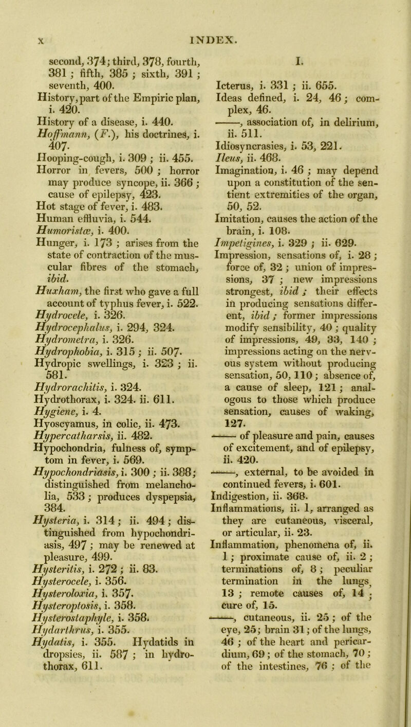 second, 374; third, 378, fourth, 381 ; fifth, 385 ; sixth, 391 ; seventh, 400. History, part of the Empiric plan, i. 420. History of a disease, i. 440. Hoffmann, (E.), his doctrines, i. 407- Hooping-cough, i. 309 ; ii. 455. Horror in fevers, 500 ; horror may produce syncope, ii. 366 ; cause of epilepsy, 423. Hot stage of fever, i. 483. Human effluvia, i. 544. Humoristce, i. 400. Hunger, i. 173 ; arises from the state of contraction of the mus- cular fibres of the stomach, ibid. Haxliam, the first who gave a full account of typhus fever, i. 522. Hydrocele, i. 326. Hydrocephalus, i. 294, 324. Hydrometra, i. 326. Hydrophobia, i. 315 ; ii. 507- Hydropic swellings, i. 323 ; ii. 581. Hydrorachitis, i. 324. Hydrothorax, i. 324. ii. 611. Hygiene, i. 4. Hyoscyamus, in colic, ii. 473. Hyper catharsis, ii. 482. Hypochondria, fulness of, symp- tom in fever, i. 569. Hypochondriasis, i. 300 ; ii. 388; distinguished from melancho- lia, 533; produces dyspepsia, 384. Hysteria, i. 314; ii. 494; dis- tinguished from hypochondri- asis, 497 ; may be renewed at pleasure, 499. Hysteritis, i. 272 ; ii. 83. Hysterocele, i. 356. Hysteroloxia, i. 357. Hysteroptosis, i. 358. Hysterostaphyle, i. 358. Hydarihrus, i. 355. Hydatis, i. 355. Hydatids in dropsies, ii. 587 ; in hydro- thorax, 611. I. Icterus, i. 331 ; ii. 655. Ideas defined, i. 24, 46; com- plex, 46. , association of, in delirium, ii. 511. Idiosyncrasies, i. 53, 221. Ileus, ii. 468. Imagination, i. 46 ; may depend upon a constitution of the sen- tient extremities of the organ, 50, 52. Imitation, causes the action of the brain, i. 108. Impetigines, i. 329 ; ii. 629. Impression, sensations of, i. 28 ; force of, 32 ; union of impres- sions, 37 ; new impressions strongest, ibid; their effects in producing sensations differ- ent, ibid; former impressions modify sensibility, 40 ; quality of impressions, 49, 33, 140 ; impressions acting on the nerv- ous system without producing sensation, 50,110; absence of, a cause of sleep, 121; anal- ogous to those which produce sensation, causes of waking, 127. of pleasure and pain, causes of excitement, and of epilepsy, ii. 420. — , external, to be avoided in continued fevers, i. 601. Indigestion, ii. 368. Inflammations, ii. 1, arranged as they are cutaneous, visceral, or articular, ii. 23. Inflammation, phenomena of, ii. 1; proximate cause of, ii. 2 ; terminations of, 8; peculiar termination in the lungs, 13 ; remote causes of, 14 • cure of, 15. , cutaneous, ii. 25; of the eye, 25; brain 31; of the lungs, 46 ; of the heart and pericar- dium, 69; of the stomach, 70 ; of the intestines, 76 ; of the