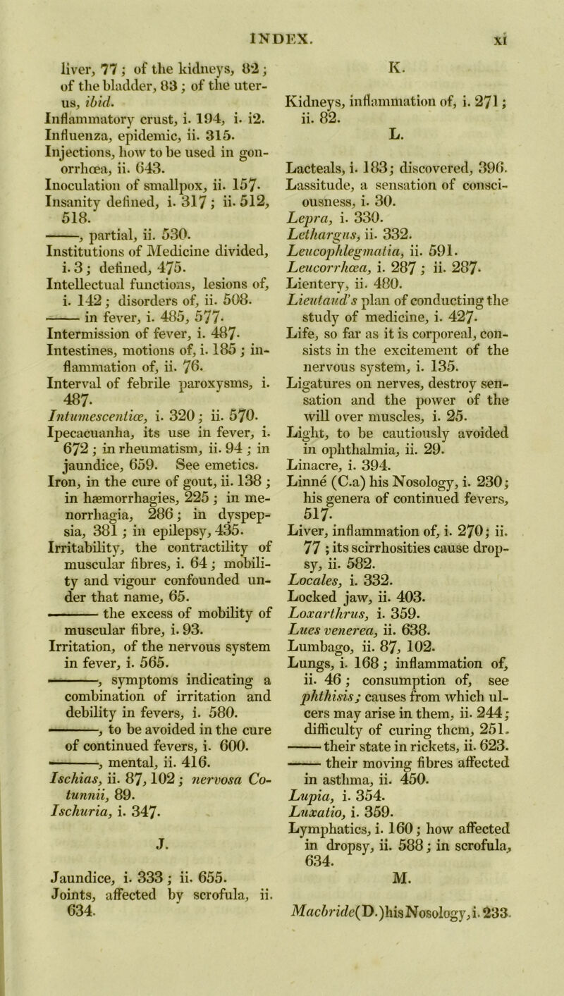 liver, 77 ; of the kidneys, 8*2; of the bladder, 83; of the uter- us, ibid. Inflammatory crust, i. 194, i. i2. Influenza, epidemic, ii. 315. Injections, how to he used in gon- orrhoea, ii. 643. Inoculation of smallpox, ii. 157- Insanity defined, i. 317; ii- 512, 518. , partial, ii. 530. Institutions of Medicine divided, i. 3; defined, 475. Intellectual functions, lesions of, i. 142; disorders of, ii. 508. in fever, i. 485, 577- Intermission of fever, i. 487- Intestines, motions of, i. 185 ; in- flammation of, ii. 76- Interval of febrile paroxysms, i. 487- Intumescentice, i. 320 ; ii. 570. Ipecacuanha, its use in fever, i. 672 ; in rheumatism, ii. 94 ; in jaundice, 659. See emetics. Iron, in the cure of gout, ii. 138 ; in haemorrhagies, 225 ; in me- norrhagia, 286; in dyspep- sia, 381; in epilepsy, 435. Irritability, the contractility of muscular fibres, i. 64; mobili- ty and vigour confounded un- der that name, 65. the excess of mobility of muscular fibre, i. 93. Irritation, of the nervous system in fever, i. 565. , symptoms indicating a combination of irritation and debility in fevers, i. 580. , to be avoided in the cure of continued fevers, i- 600. ■ , mental, ii. 416. Ischias, ii. 87,102 ; nervosa Co- tunnii, 89. Ischuria, i. 347- J. Jaundice, i. 333 ; ii. 655. Joints, affected by scrofula, ii. 634. K. Kidneys, inflammation of, i. 271; ii. 82. L. Lacteals, i. 183; discovered, 396. Lassitude, a sensation of consci- ousness, i. 30. Lepra, i. 330. Lethargus, ii. 332. Leucophlegmatia, ii. 591. Leucorrhcea, i. 287 ; ii- 287- Lientery, ii. 480. Lieutaud’s plan of conducting the study of medicine, i. 427- Life, so far as it is corporeal, con- sists in the excitement of the nervous system, i. 135. Ligatures on nerves, destroy sen- sation and the power of the will over muscles, i. 25. Light, to be cautiously avoided in ophthalmia, ii. 29. Linacre, i. 394. Linne (C.a) his Nosology, i. 230; his genera of continued fevers, 517- Liver, inflammation of, i. 270; ii. 77 ; its scirrhosities cause drop- sy, ii. 582. Locales, i. 332. Locked jaw, ii. 403. Loxartlirus, i. 359. Lues venerea, ii. 638. Lumbago, ii. 87, 102. Lungs, i. 168; inflammation of, ii. 46; consumption of, see phthisis; causes from which ul- cers may arise in them, ii- 244; difficulty of curing them, 251. their state in rickets, ii. 623. their moving fibres affected in asthma, ii. 450. Lupia, i. 354. Luxatio, i. 359. Lymphatics, i. 160; how affected in dropsy, ii. 588; in scrofula, 634. M. M«c6rk/e(D.)hisNosology,i.233*