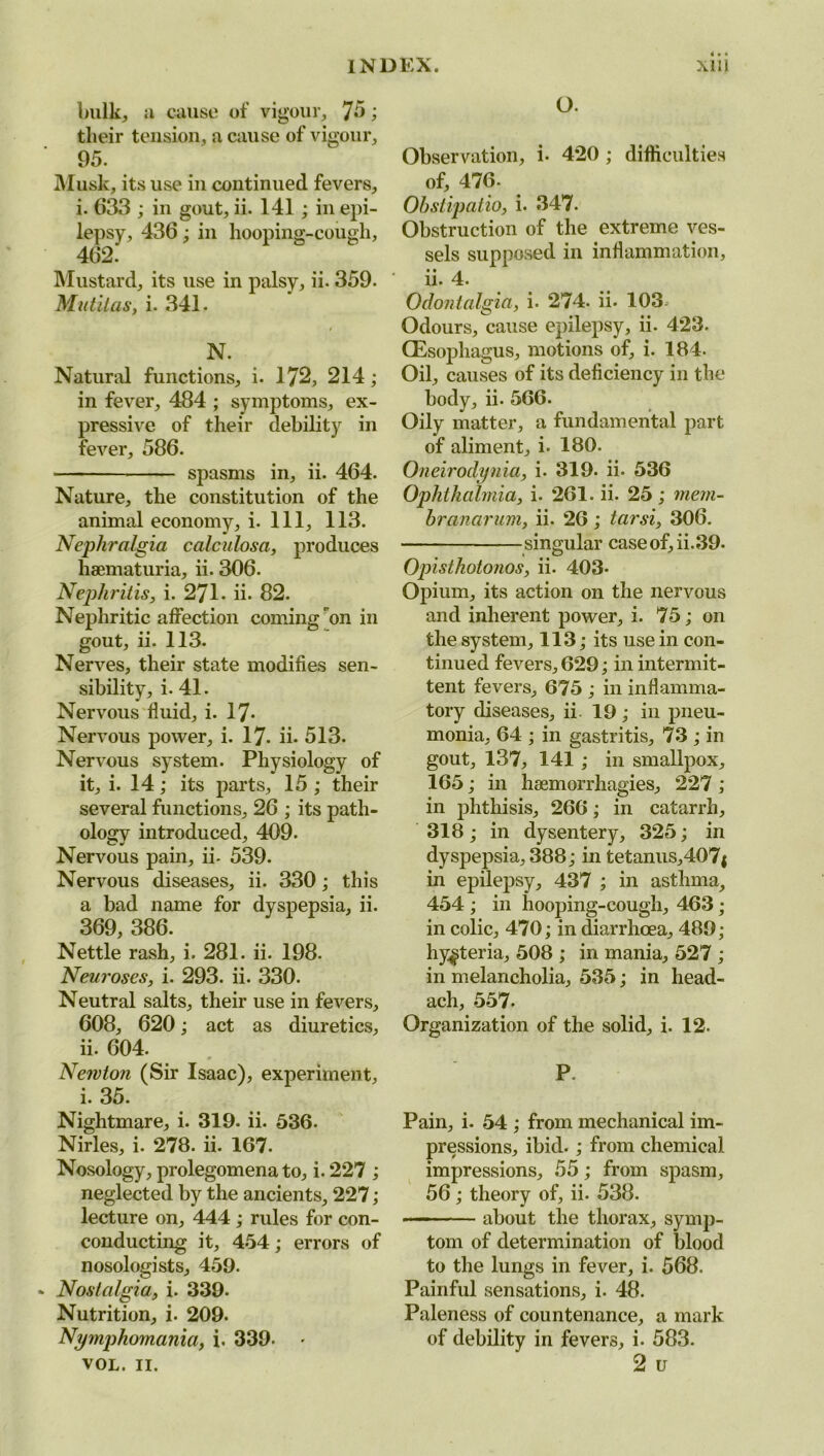 bulk, u cause of vigour, 75; their tension, a cause of vigour, 95. Musk, its use in continued fevers, i. 633 ; in gout, ii. 141 ; in epi- lepsy, 436; in hooping-cough, 462.' Mustard, its use in palsy, ii* 359. Mutitas, i. 341. N. Natural functions, i. 172, 214 ; in fever, 484 ; symptoms, ex- pressive of their debility in fever, 586. • spasms in, ii. 464. Nature, the constitution of the animal economy, i. Ill, 113. Nephralgia calculosa, produces haematuria, ii. 306. Nephritis, i. 271. ii. 82. Nephritic affection coming on in gout, ii. 113. Nerves, their state modifies sen- sibility, i. 41. Nervous fluid, i. 17* Nervous power, i. 17- ii- 513. Nervous system. Physiology of it, i. 14; its parts, 15 ; their several functions, 26 ; its path- ology introduced, 409. Nervous pain, ii- 539. Nervous diseases, ii. 330; this a bad name for dyspepsia, ii. 369, 386. Nettle rash, i. 281. ii. 198. Neuroses, i. 293. ii. 330. Neutral salts, their use in fevers, 608, 620; act as diuretics, ii. 604. Newton (Sir Isaac), experiment, i. 35. Nightmare, i. 319. ii. 536. Nirles, i. 278. ii. 167. Nosology, prolegomena to, i. 227 ; neglected by the ancients, 227; lecture on, 444 ; rules for con- conducting it, 454; errors of nosologists, 459. Nostalgia, i. 339. Nutrition, i. 209. Nymphomania, i. 339- VOL. II. O. Observation, i. 420; difficulties of, 476. Ohstipatio, i. 347. Obstruction of the extreme ves- sels supposed in inflammation, ii. 4. Odontalgia, i. 274. ii. 103^ Odours, cause epilepsy, ii. 423. (Esophagus, motions of, i. 184. Oil, causes of its deficiency in the body, ii. 566. Oily matter, a fundamental part of aliment, i- 180. Oneirodynia, i. 319. ii. 536 Ophthalmia, i. 261. ii. 25; mem- hranarum, ii. 26 ; tarsi, 306. singular caseof,ii.39. Opisthotonos, ii. 403. Opium, its action on the nervous and inherent power, i. 75; on the system, 113; its use in con- tinued fevers, 629; in intermit- tent fevers, 675 ; in inflamma- tory diseases, ii. 19; in pneu- monia, 64 ; in gastritis, 73 ; in gout, 137, 141 ; in smallpox, 165; in haemorrhagies, 227; in phthisis, 266; in catarrh, 318; in dysentery, 325; in dyspepsia, 388; in tetanus,407j in epilepsy, 437 ; in asthma, 454 ; in hooping-cough, 463 ; in colic, 470; in diarrhoea, 489; hysteria, 508 ; in mania, 527 ; in melancholia, 535; in head- ach, 557- Organization of the solid, i. 12. P. Pain, i. 54 ; from mechanical im- pressions, ibid.; from chemical impressions, 55; from spasm, 56; theory of, ii. 538. — about the thorax, symp- tom of determination of blood to the lungs in fever, i. 568. Painful sensations, i. 48. Paleness of countenance, a mark of debility in fevers, i. 583. 2 u