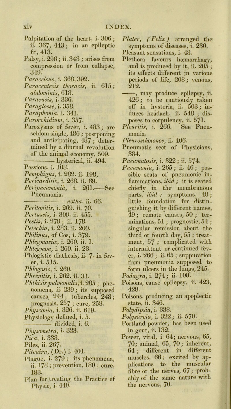 Palpitation of the heart, i. 306; ii. 367, 443; in an epileptic fit, 413. Palsy, i. 296; ii. 348 ; arises from compression or from collapse, 349. Paracelsus, i. 368, 392. Paracentesis thoracis, ii. 615; abdominis, 618. Paracusis, i. 336. Paraglosse, i. 358. Par aphonia, i. 341. Parorchidium, i. 357* Paroxysms of fever, i. 483; are seldom single, 486 ; postponing and anticipating, 487 ; deter- mined by a diurnal revolution of the animal economy, 509. hysterical, ii. 494. Passions, i. 108. Pemphigus, i. 282. ii. 198, Pericarditis, i. 268. ii. 69. Peripneumonia, i. 261 See Pneumonia. notlia, ii. 66. Peritonitis, i. 269. ii. 78. Pertussis, i. 309. ii. 455. Pestis, i. 279; ii. 178. Petechia, i. 283. ii. 200. Philinus, of Cos, i. 379. Phlegmasicc, i. 260. ii. 1. Phlegmon, i. 260. ii. 23. Phlogistic diathesis, ii. 7- in fev- er, i. 515. Phlogosis, i. 260. Phrenitis, i. 262. ii. 31. Phthisispulmonalis, i. 285 ; phe- nomena, ii. 239; its supposed causes, 244; tubercles, 248; prognosis, 257 ; cure, 258. Physconia, i- 326. ii. 619. Physiology defined, i. 5. divided, i. 6. Physometra, i. 323. Pica, i. 338. Piles, ii. 267- Pitcairn, (Dr.) i. 401. Plague, i. 279 ; its phenomena, ii. 178 ; prevention, 180 ; cure, 183. Plan for treating the Practice of Physic, i. 440. Plater, (Felix) arranged the symptoms of diseases, i. 230. Pleasant sensations, i. 48. Plethora favours heemorrhagy, and is produced by it, ii. 205 ; its effects different in various periods of life, 208; venous, 212. , may produce epilepsy, ii. 426; to be cautiously taken off in hysteria, ii. 503; in- duces headacli, ii. 548 ; dis- poses to corpulency, ii. 571. Pleuritis, i. 266. See Pneu- monia. Pleurosthotojios, ii. 406. Pneumatic sect of Physicians, 384. Pneumatosis, i. 322; ii. 574. Pneumonia, i. 265 ; ii. 46 ; pos- sible seats of pneumonic in- flammations, ibid ; it is seated chiefly in the membranous parts, ibid ; symptoms, 48 ; little foundation for distin- guishing it by different names, 49; remote causes, 50 ; ter- minations, 51 ; prognostic, 54 ; singular remission about the third or fourth day, 55 ; treat- ml ment, 57 ; complicated with intermittent or continued fev- er, i. 266 ; ii. 65 ; suppuration from pneumonia supposed to form ulcers in the lungs, 245. Podagra, i. 274; ii. 108. Poisons, cause epilepsy, ii. 423, 428. Poisons, producing an apoplectic state, ii. 346. Polydipsia, i. 338. Potysarcia, i. 322; ii. 570. Portland powder, has been used in gout, ii. 132. Power, vital, i. 64; nervous, 65, 70 ; animal, 65, 70; inherent, 64 ; different in different muscles, 66; excited by ap- plications to the muscular fibre or the nerves, 67; prob- ably of the same nature with the nervous, 70-