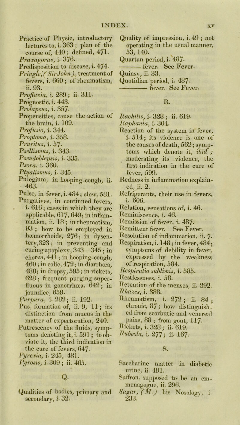 Practice of Physic, introductory lectures to, i. 363 ; plan of the course of, 440; defined, 471* Praxagoras, i. 376. Predisposition to disease, i. 474. Pringle, ( Sir John), treatment of fevers, i. 660 ; of rheumatism, ii. 93. Projluvia, i. 289 ; ii. 311. Prognostic, i. 443. Prolapsus, i. 357- Propensities, cause the action of the brain, i. 109. Projusio, i. 344. Proptoma, i. 358- Pruritus, i. 57- PseUismus, i. 343. Pseudohlepsis, i. 335. Psora, i. 360. Ptyalismus, i. 345. Pulegium, in hooping-cough, ii. 463. Pulse, in fever, i. 484; slow, 581. Purgatives, in continued fevers, i. 616 ; cases in which they are applicable, 617, 649; in inflam- mation, ii. 18; in rheumatism, 93 ; how to be employed in haemorrhoids, 276; in dysen- tery,323; in preventing and curing apoplexy, 343—345 ; in chorea, 441; in hooping-cough, 460 ; in colic, 472; in diarrhcea, 488; in dropsy, 595; in rickets, 628 ; frequent purging super- fluous in gonorrhoea, 642; in jaundice, 659. Purpura, i. 282; ii. 192. Pus, formation of, ii. 9, 11; its distinction from mucus in the matter of expectoration, 240. Putrescency of the fluids, symp- toms denoting it, i. 591; to ob- viate it, the third indication in the cure of fevers, 647- Pyrexia, i. 245, 481. Pyrosis, i. 309 ; ii. 465. Q. Qualities of bodies, primary and secondary, i- 32. Quality of impression, i. 49 ; not operating in the usual manner, 53, 140. ? \ Quartan period, i. 487- fever. See Fever. Quinsy, ii- 33. Quotidian period, i. 487- fever. See Fever. R. Rachitis, i. 328 ; ii. 619. Raphania, i. 304. Reaction of the system in fever, i. 514; its violence is one of the causes of death, 562; symp- toms which denote it, ibid ; moderating its violence, the first indication in the cure of fever, 599. Redness in inflammation explain- ed, ii. 2. Refrigerants, their use in fevers, i. 606. Relation, sensations of, i. 46. Reminiscence, i. 46. Remission of fever, i. 487- Remittent fever. See Fever. Resolution of inflammation, ii. 7- ResjDiration, i. 148 ; in fever, 484; symptoms of debility in fever, expressed by the weakness of respiration, 584. Respiratio suhlimis, i. 585. Restlessness, i. 58. Retention of the menses, ii. 292. Rhazes, i. 388. Rheumatism, i. 272 ; ii. 84 ; chronic, 87 ; how distinguish- ed from scorbutic and venereal pains, 88 ; from gout, 117- Rickets, i. 328; ii. 619. Rubeola, i. 277; ii. 167- S. Saccharine matter in diabetic urine, ii. 491. Saffron, supposed to be an em- menagogue, ii. 296. Sugar, (M.) his Nosology, i. 233.