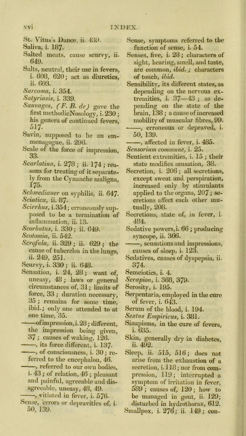 St. Vitus’s Dance, ii. 439. Saliva, i. 187- Salted meats, cause scurvy, ii. 649. Salts, neutral, their use in fevers, i. 608, 620; act as diuretics, ii. 603. Sarcoma, i. 354. Satyriasis, i. 339. Sauvages, (F. B. de) gave the lirst methodicNosology, i. 230; his genera of continued fevers, 517. Savin, supposed to be an em- menagogue, ii. 296. Scale of the force of impression, 33. Scarlatina, i. 278; ii. 174; rea- sons for treating of it separate- ly from the Cynanche maligna, 175. Schwediauer on syphilis, ii. 647. Sciatica, ii. 87- Scirrhus, i.354; erroneously sup- posed to be a termination of inflammation, ii. 13. Scorbutus, i. 330; ii. 649. Scotomia, ii. 542. Scrofula, ii. 329 ; ii. 629 ; the cause of tubercles in the lungs, ii. 249, 251. Scurvy, i. 330 ; ii. 648. Sensation, i. 24, 28; want of, uneasy, 48; laws or general circumstances of, 31; limits of force, 33 ; duration necessary, 35; remains for some time, ibid.; only one attended to at one time, 35. of impression, i. 28; different, the impression being given, 37 ; causes of waking, 126. , its force different, i. 137- > of consciousness, i. 30; re- ferred to the encephalon, 46. referred to our own bodies, i. 43; of relation, 46 ; pleasant and painful, agreeable and dis- agreeable, uneasy, 48, 49. •, vitiated in fever, i. 576. Sense, errors or depravities of, i- 50, 139. Sense, symptoms referred to the function of sense, i. 54. Senses, five, i. 28 ; characters of sight, hearing, smell, and taste, are common, ibid. ; characters of touch, ibid. Sensibility, its different states, as depending on the nervous ex- tremities, i. 37—43 ; as de- pending on the state of the brain, 138 ; a cause of increased mobility of muscular fibres, 99. , erroneous or depraved, i. 50, 139. —, affected in fever, i. 485. Sensorium commune, i. 25. Sentient extremities, i. 15 ; their state modifies sensation, 38. Secretion, i. 206; all secretions, except sweat and perspiration, increased only by stimulants applied to the organs, 207 > se- cretions affect each other mu- tually, 208. Secretions, state of, in fever, i. 484. Sedative powers, i. 66; producing syncope, ii. 366. , sensations and impressions, causes of sleep, i. 123. Sedatives, causes of dyspepsia, ii. , 374. Semeiotics, i. 4. Serapion, i. 368, 379. Serosity, i. 195. Serpentaria, employed in the cure of fever, i. 643. Serum of the blood, i. 194. Sextus Empiricus, i. 381. Sinapisms, in the cure of fevers, i. 635. Skin, generally dry in diabetes, ii. 492. Sleep, ii. 515, 516; does not arise from the exhaustion of a secretion, i.118; nor from com- pression, 119; interrupted a symptom of irritation in fever, 589 ; causes of, 120; how to be managed in gout, ii. 129; disturbed in hydrothorax, 612. Smallpox, i. 276; ii. 149; con-