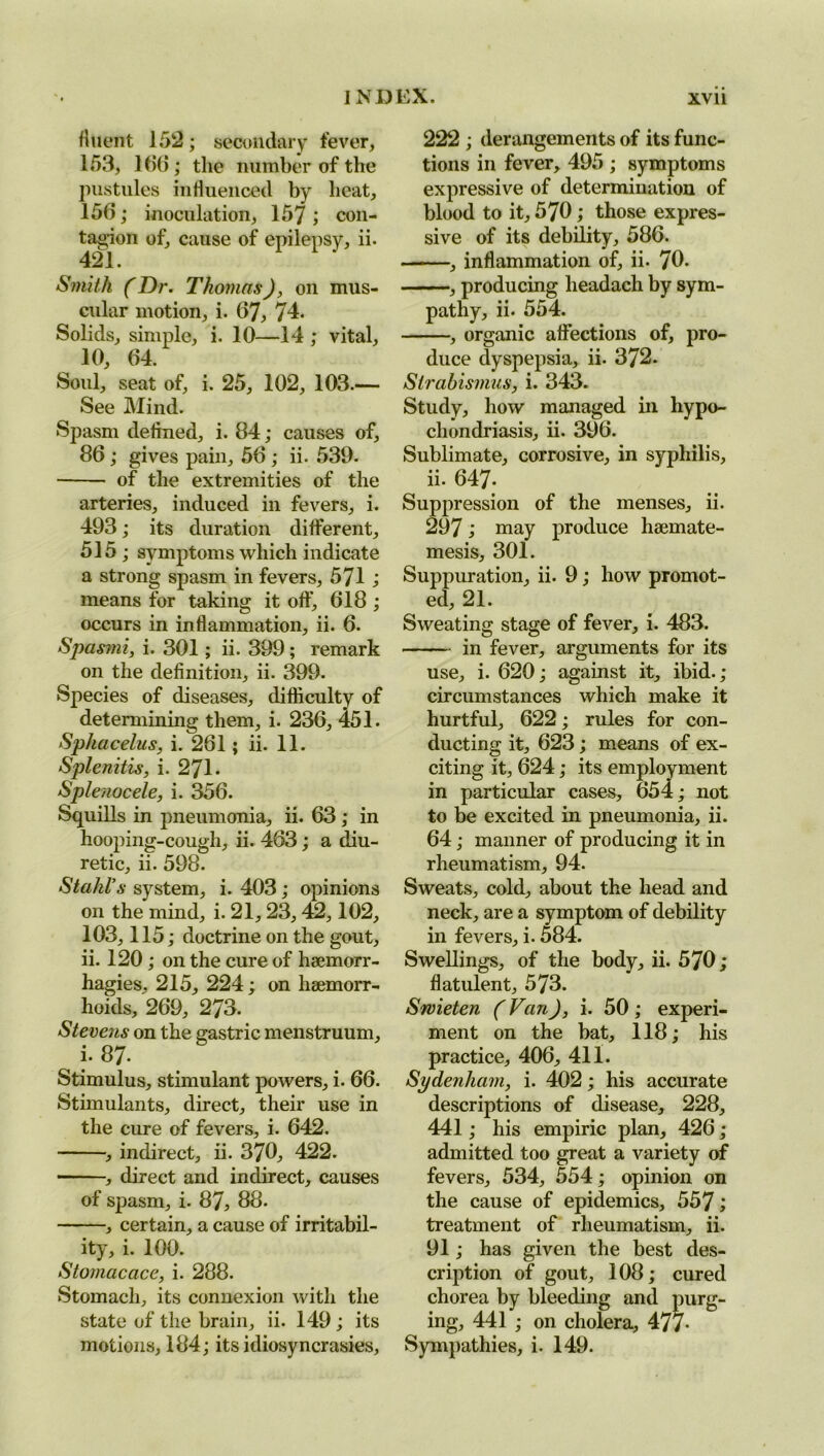 fluent 152; secondary fever, 153, 166; the number of the pustules influenced by heat, 156; inoculation, 157; con- tagion of, cause of epilepsy, ii. 421. Smith (Dr. Thomas), on mus- cular motion, i. 67, 74. Solids, simple, i. 10—14 ; vital, 10, 64. Soul, seat of, i. 25, 102, 103.— See Mind. Spasm defined, i. 84; causes of, 86 ; gives pain, 56 ; ii. 539. of the extremities of the arteries, induced in fevers, i. 493; its duration different, 515; symptoms which indicate a strong spasm in fevers, 571 ; means for taking it off, 618 ; occurs in inflammation, ii. 6. Spasmi, i. 301; ii. 399 ; remark on the definition, ii. 399. Species of diseases, difficulty of determining them, i. 236, 451. Sphacelus, i. 261; ii. 11. Splenitis, i. 271. Splenocele, i. 356. Squills in pneumonia, ii. 63; in hooping-cough, ii. 463; a diu- retic, ii. 598. Stahl's system, i. 403; opinions on the mind, i. 21, 23, 42,102, 103,115; doctrine on the gout, ii. 120 ; on the cure of haemorr- hagies, 215, 224 ; on haemorr- hoids, 269, 273. Stevens on the gastric menstruum, i. 87- Stimulus, stimulant powers, i. 66. Stimulants, direct, their use in the cure of fevers, i. 642. , indirect, ii. 370, 422. , direct and indirect, causes of spasm, i. 87, 88. , certain, a cause of irritabil- ity, i. 100. Stomacace, i. 288. Stomach, its connexion with the state of the brain, ii. 149; its motions, 184; its idiosyncrasies. 222 ; derangements of its func- tions in fever, 495 ; symptoms expressive of determination of blood to it, 570; those expres- sive of its debility, 586. . , inflammation of, ii. 70. , producing lieadach by sym- pathy, ii. 554. , organic affections of, pro- duce dyspepsia, ii. 372. Strabismus, i. 343. Study, how managed in hypo- chondriasis, ii. 396. Sublimate, corrosive, in syphilis, ii. 647- Suppression of the menses, ii. 297; may produce haemate- mesis, 301. Suppuration, ii. 9; how promot- ed, 21. Sweating stage of fever, i. 483. in fever, arguments for its use, i. 620; against it, ibid. ; circumstances which make it hurtful, 622; rules for con- ducting it, 623; means of ex- citing it, 624; its employment in particular cases, 654; not to be excited in pneumonia, ii. 64; manner of producing it in rheumatism, 94. Sweats, cold, about the head and neck, are a symptom of debility in fevers, i. 584. Swellings, of the body, ii. 570; flatulent, 573. Srvieten (Van), i. 50 ; experi- ment on the bat, 118; his practice, 406, 411. Sydenham, i. 402; his accurate descriptions of disease, 228, 441; his empiric plan, 426 ; admitted too great a variety of fevers, 534, 554; opinion on the cause of epidemics, 557; treatment of rheumatism, ii. 91; has given the best des- cription of gout, 108; cured chorea by bleeding and purg- ing, 441 ; on cholera, 477- Sympathies, i. 149.