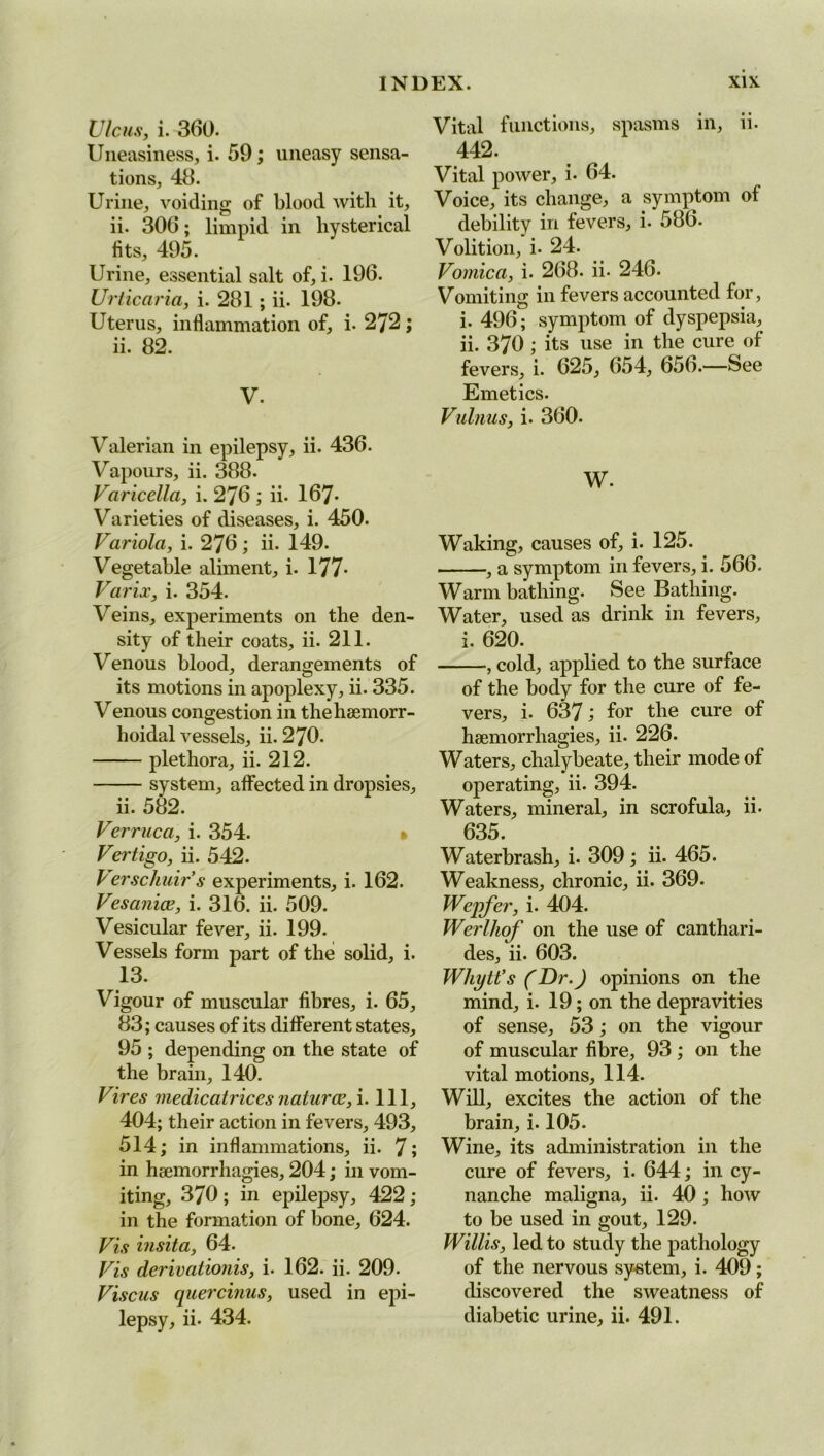 Ulcus, i. 360. Uneasiness, i. 59; uneasy sensa- tions, 48. Urine, voiding of blood with it, ii. 306; limpid in hysterical fits, 495. Urine, essential salt of, i. 196. Urticaria, i. 281 ; ii. 198. Uterus, inflammation of, i. 272; ii. 82. V. Valerian in epilepsy, ii. 436. Vapours, ii. 388. Varicella, i. 276 ; ii. 167- Varieties of diseases, i. 450. Variola, i. 276; ii. 149. Vegetable aliment, i. 177- Varix, i. 354. Veins, experiments on the den- sity of their coats, ii. 211. Venous blood, derangements of its motions in apoplexy, ii. 335. Venous congestion in thehaemorr- hoidal vessels, ii. 270. plethora, ii. 212. system, affected in dropsies, ii. 582. Verruca, i. 354. » Vertigo, ii. 542. Verschuirs experiments, i. 162. Vesanice, i. 316. ii. 509. Vesicular fever, ii. 199. Vessels form part of the solid, i. 13. Vigour of muscular fibres, i. 65, 83; causes of its different states, 95 ; depending on the state of the brain, 140. Vires medicatriccs uaturce,i. Ill, 404; their action in fevers, 493, 514; in inflammations, ii. 7; in haemorrhagies, 204; in vom- iting, 370; in epilepsy, 422; in the formation of bone, 624. Vis insita, 64. Vis derivationis, i. 162. ii. 209. Viscus quercinus, used in epi- lepsy, ii. 434. Vital functions, spasms in, ii. 442. Vital power, i. 64. Voice, its change, a symptom of debility in fevers, i. 586. Volition, i- 24. Vomica, i. 268. ii* 246. Vomiting in fevers accounted for, i. 496; symptom of dyspepsia, ii. 370 ; its use in the cure of fevers, i. 625, 654, 656.—See Emetics. Vulnus, i. 360. W. Waking, causes of, i. 125. , a symptom in fevers, i. 566. Warm bathing. See Bathing. Water, used as drink in fevers, i. 620. , cold, applied to the surface of the body for the cure of fe- vers, i. 637; for the cure of haemorrhagies, ii. 226. Waters, chalybeate, their mode of operating, ii. 394. Waters, mineral, in scrofula, ii. 635. Waterbrash, i. 309 ; ii. 465. Weakness, chronic, ii. 369. Wepfer, i. 404. Werlliof on the use of canthari- des, ii. 603. Whytt’s (Dr.) opinions on the mind, i. 19; on the depravities of sense, 53; on the vigour of muscular fibre, 93 ; on the vital motions, 114. Will, excites the action of the brain, i. 105. Wine, its administration in the cure of fevers, i. 644; in cy- nanche maligna, ii. 40; how to be used in gout, 129. Willis, led to study the pathology of the nervous system, i. 409; discovered the sweatness of diabetic urine, ii. 491.