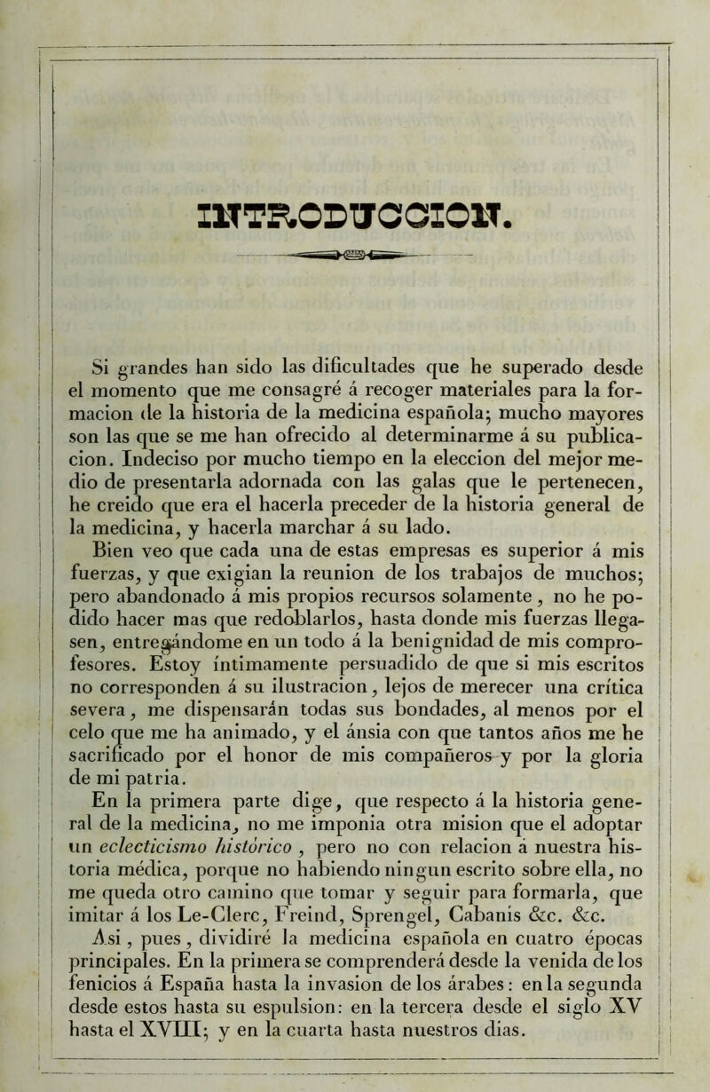 1 IHTE.ODUCCIOW. Si grandes han sido las dificultades que he superado desde j el momento que me consagré á recoger materiales para la for- I macion de la historia de la medicina española; mucho mayores ¡ i son las que se me han ofrecido al determinarme á su publica- ! í cion. Indeciso por mucho tiempo en la elección del mejor me- dio de presentarla adornada con las galas que le pertenecen, he creido que era el hacerla preceder de la historia general de ! 1 la medicina, y hacerla marchar á su lado. i I Bien veo que cada una de estas empresas es superior á mis I fuerzas, y que exigían la reunión de los trabajos de muchos; j pero abandonado á mis propios recursos solamente , no he po- I dído hacer mas que redoblarlos, hasta donde mis fuerzas llega- ! i sen, entre^ndome en un todo á la benignidad de mis compro- | ¡ fesores. Estoy íntimamente persuadido de que si mis escritos ¡ no corresponden á su ilustración, lejos de merecer una crítica ' I severa, me dispensarán todas sus bondades, al menos por el ¡ j ! celo que me ha animado, y el ánsia con que tantos años me he ! ! j sacrificado por el honor de mis ! de mi patria. i En la primera parte dige, que respecto á la historia gene- ¡ i ral de la medicina, no me imponía otra misión que el adoptar j I un eclecticismo histórico , pero no con relación á nuestra his- o habiendo ningún escrito sobre ella, no que tomar y seguir para formarla, que I Freind, Sprengel, Cabanís &c. &c. I Asi, pues, dividiré la medicina española en cuatro épocas ! principales. En la primera se comprenderá desde la venida de los | 1 fenicios á España hasta la invasión de los árabes: en la segunda ^ I desde estos hasta su espulsion: en la tercera desde el siglo XV ¡ I hasta el XVIII; y en la cuarta hasta nuestros dias. i I ^ j ! toria médica, porque ri i me queda otro camino i imitar á los Le-Clerc, compañeros y por la gloria 1 I 1 j