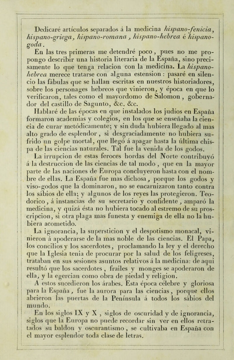 f ^ .... . Dedicaré artículos separados á la medicina hispano-fenicia, i I hispano-griega_, hispano-roinana ^ hispano-hehrea é hispano- \ i . I En las tres primeras me detendre poco, pues no me pro- ¡ pongo describir una historia literaria de la España, sino preci- j sámente lo que tenga relación con la medicina. La hispano- j hebrea merece tratarse con alguna estension : pasaré en silen- j i cío las fábulas que se hallan escritas en nuestros historiadores, I 1 sobre los personages hebreos que vinieron, y época en que lo j i verificaron, tales como el mayordomo de Salomón , goberna- i ; dor del castillo de Sagunto, &c. &c. ! : Hablaré de las épocas en que instalados los judíos en España formaron academias y colegios, en los que se enseñaba la cien- I j cia de curar metódicamente; y sin duda hubiera llegado al mas I i alto grado de esplendor, si desgraciadamente no hubiera su- I frido un golpe mortal, que llegó á apagar hasta la última chis- i ¡ pa de las ciencias naturales. Tal fue la venida de los godos. I ; La irrupción de estas feroces hordas del Norte contribuyó I á la destrucción de las ciencias de tal modo , que en la mayor , ¡ parte de las naciones de Europa concluyeron hasta con el nom- , i bre de ellas. La España fue mas dichosa, porque los godos y I i viso-godos que la dominaron, no se encarnizaron tanto contra j los sábios de ella; y algunos de los reyes las protegieron. Teo- dorico, á instancias de su secretario y confidente , amparó la ¡ medicina, y quizá ésta no hubiera tocado al estremo de su pros- ' cripcion, si otra plaga mas funesta y enemiga de ella no la hu- ! biera acometido. i La ignorancia, la superstición y el despotismo monacal, vi- ¡ nieron á apoderarse de la mas noble de las ciencias. El Papa, j los concilios y los sacerdotes, proclamando la ley y el derecho I i que la Iglesia tenia de procurar por la salud de los feligreses, I trataban en sus sesiones asuntos relativos á la medicina: de aqui resultó que los sacerdotes , frailes y monges se apoderaron de ¡ ella, y la egercian como obra de piedad y religión. | j A estos sucedieron los árabes. Esta época célebre y gloriosa j I para la Esiiaña, fue la aurora para las ciencias, porque ellos j abrieron las puertas de la Península á todos los sábios del ¡ ! mundo. En los siglos IX y X , siglos de oscuridad y de ignorancia, siglos que la Europa no |)uede recordar sin ver en ellos retra- ! tados su baldón y oscurantismo , se cultivaba en España con el mayor esplendor toda clase de letras. ! i