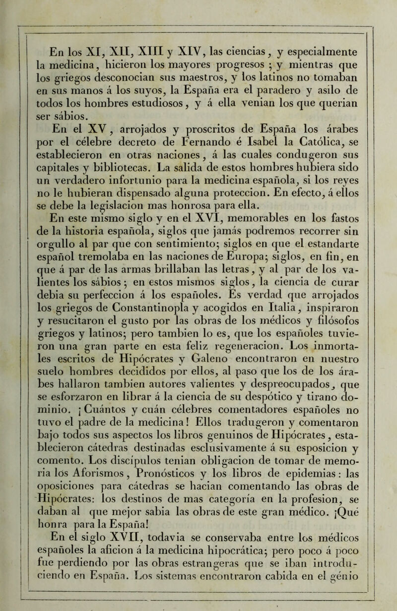 En los XI, XII, XIII y XIV, las ciencias, y especialmente la medicina, hicieron los mayores progresos • y mientras que los griegos desconocian sus maestros, y los latinos no tomaban en sus manos á los suyos, la España era el paradero y asilo de todos los hombres estudiosos, y a ella venian los que querian ser sábios. En el XV, arrojados y proscritos de España los árabes por el célebre decreto de Fernando é Isabel la Católica, se establecieron en otras naciones, á las cuales condugeron sus capitales y bibliotecas. La salida de estos hombres hubiera sido un verdadero infortunio para la medicina española, si los reyes no le hubieran dispensado alguna protección. En efecto, á ellos se debe la legislación mas honrosa para ella. En este mismo siglo y en el XVI, memorables en los fastos de la historia española, siglos que jamás podremos recorrer sin orgullo al par que con sentimiento; siglos en que el estandarte español tremolaba en las naciones de Europa; siglos, en fin, en que á par de las armas brillaban las letras, y al par de los va- lientes los sábios; en estos mismos siglos, la ciencia de curar debia su perfección á los españoles. Es verdad que arrojados los griegos de Constantinopla y acogidos en Italia, inspiraron y resucitaron el gusto por las obras de los médicos y filósofos griegos y latinos; pero también lo es, que los españoles tuvie- ron una gran parte en esta feliz regeneración. Los inmorta- les escritos de Hipócrates y Galeno encontraron en nuestro suelo hombres decididos por ellos, al paso que los de los ára- bes hallaron también autores valientes y despreocupados, que se esforzaron en librar á la ciencia de su despótico y tirano do- minio. ¡ Cuántos y cuán célebres comentadores españoles no tuvo el padre de la medicina! Ellos tradugeron y comentaron bajo todos sus aspectos los libros genuinos de Hipócrates, esta- blecieron cátedras destinadas esclusivamente á su esposicion y comento. Los discípulos tenian obligación de tomar de memo- ria los Aforismos, Pronósticos y los libros de epidemias; las oposiciones para cátedras se hacian comentando las obras de 'Hipócrates: los destinos de mas categoría en la profesión, se daban al que mejor sabia las obras de este gran médico. ¡Qué honra para la España! En el siglo XVII, todavia se conservaba entre los médicos españoles la afición á la medicina hipocrática; pero poco á poco fue perdiendo por las obras estrangeras que se iban introdu- ciendo en España. Los sistemas encontraron cabida en el génio i