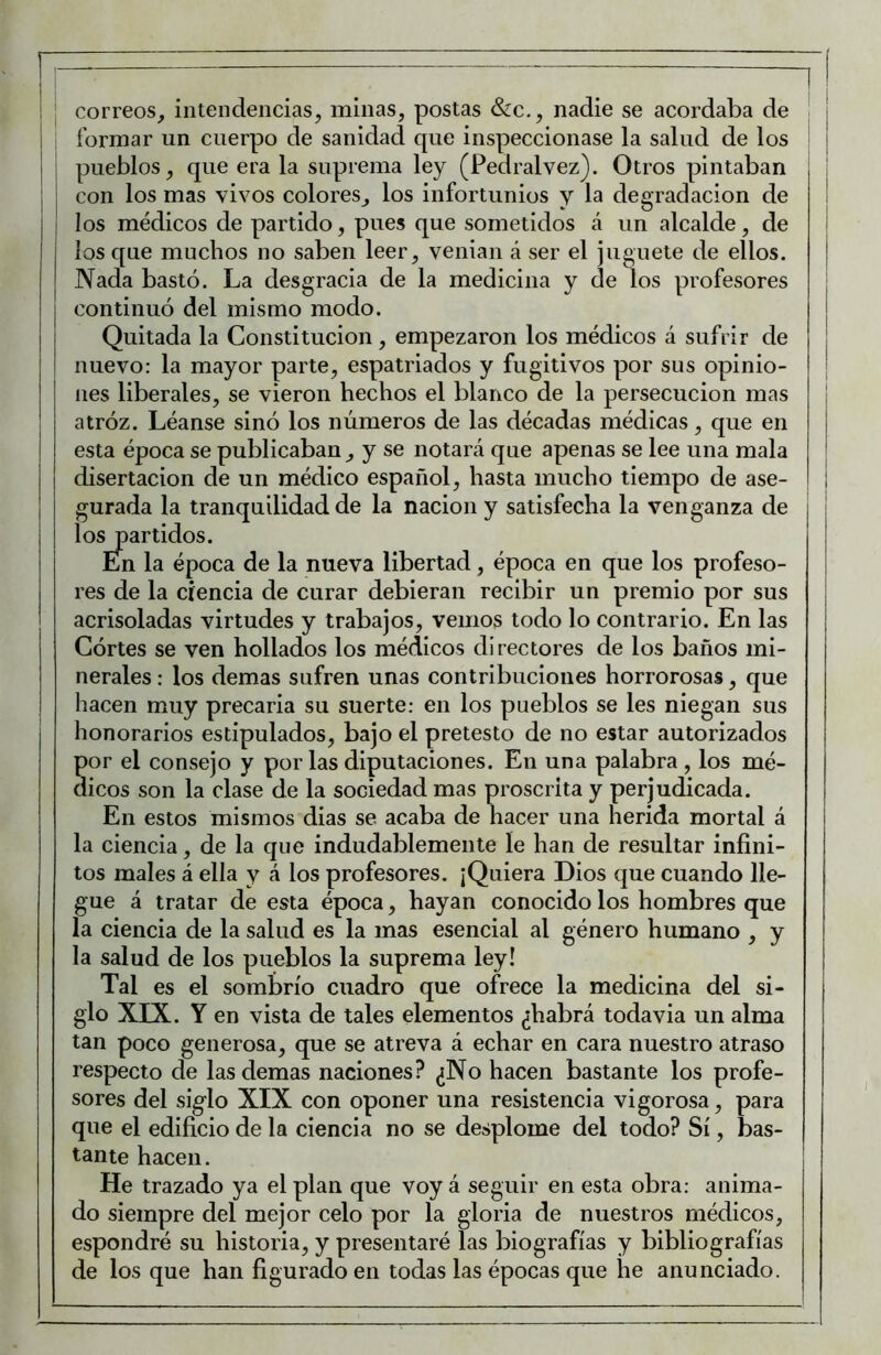 correos, intendencias, minas, postas &c., nadie se acordaba de formar un cuerpo de sanidad que inspeccionase la salud de los pueblos, que era la suprema ley (Pedralvez). Otros pintaban con los mas vivos colores, los infortunios y la degradación de los médicos de partido, pues que sometidos á un alcalde, de los c[ue muchos no saben leer, venían á ser el juguete de ellos. Nada bastó. La desgracia de la medicina y de los profesores continuó del mismo modo. Quitada la Constitución, empezaron los médicos á sufrir de nuevo: la mayor parte, espatriados y fugitivos por sus opinio- nes liberales, se vieron hechos el blanco de la persecución mas atróz. Léanse sinó los números de las décadas médicas, que en esta época se publicaban, y se notará que apenas se lee una mala disertación de un médico español, hasta mucho tiempo de ase- gurada la tranquilidad de la nación y satisfecha la venganza de i los partidos. En la época de la nueva libertad, época en que los profeso- res de la ciencia de curar debieran recibir un premio por sus acrisoladas virtudes y trabajos, vemos todo lo contrario. En las Górtes se ven hollados los médicos directores de los baños mi- nerales : los demas sufren unas contribuciones horrorosas, que hacen muy precaria su suerte: en los pueblos se les niegan sus honorarios estipulados, bajo el pretesto de no estar autorizados por el consejo y por las diputaciones. En una palabra , los mé- dicos son la clase de la sociedad mas proscrita y perjudicada. En estos mismos dias se acaba de hacer una herida mortal á la ciencia, de la que indudablemente le han de resultar infini- tos males á ella y á los profesores. ¡Quiera Dios que cuando lle- gue á tratar de esta época, hayan conocido los hombres que la ciencia de la salud es la mas esencial al género humano , y la salud de los pueblos la suprema ley! Tal es el sombrío cuadro que ofrece la medicina del si- glo XLX.. Y en vista de tales elementos ¿habrá todavía un alma tan poco generosa, que se atreva á echar en cara nuestro atraso respecto de las demas naciones? ¿No hacen bastante los profe- sores del siglo XIX con oponer una resistencia vigorosa, para que el edificio de la ciencia no se desplome del todo? Sí, bas- tante hacen. He trazado ya el plan que voy á seguir en esta obra: anima- do siempre del mejor celo por la gloria de nuestros médicos, espondré su historia, y presentaré las biografías y bibliografías de los que han figurado en todas las épocas que he anunciado.