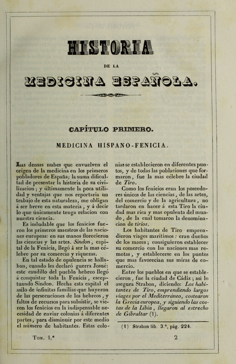 DE LA CAFÍTÜÍ© FBIliEB©, MEDICINA HISPANO-FENIGIA. SsAs densas nubes que envuelven el origen de la medicina en los primeros pobladores de España; la suma dificul- tad de presentar la historia de su civi- lización •, y últimamente la poca utili- dad y ventajas que nos reportaria un trabajo de esta naturaleza, me obligan á ser breve en esta materia , y á decir lo que únicamente tenga relación con nuestra ciencia. Es indudable que los fenicios fue- ron los primeros maestros de las nacio- nes europeas; en sus manos florecieron las ciencias y las artes. Sindon, capi- tal de la Fenicia, llegó á ser la mas cé- lebre por su comercio y riquezas. En tal estado de opulencia se halla- ban, cuando les declaró guerra Josué: este caudillo del pueblo hebreo llegó á conquistar toda la Fenicia, escep- tuando Sindon. Hecha esta capital el asilo de infinitas familias que huyeron de las persecuciones de los hebreos , y faltos de recursos para subsistir, se vie- ron los fenicios en la indispensable ne- cesidad de enviar colonias á diferentes partes, para disminuir por este medio el número de habitantes. Estas colo- nias se establecieron en diferentes pun- tos, y de todas las poblaciones que for- maron , fue la mas célebre la ciudad de Tiro. Gomo los fenicios eran los poseedo- res únicos de las ciencias, de las artes, del comercio y de la agricultura , no tardaron en hacer á esta Tiro la ciu- dad mas rica y mas opulenta del mun- do , de la cual tomaron la denomina- ción de tirios. Los habitantes de Tix*o empren- dieron viages marítimos : eran dueños de los mares ; consiguieron establecer su comercio con las naciones mas re- motas , y establecerse en los puntos que mas favorecían sus miras de co- mercio. Entre los pueblos en que se estable- cieron , fue ía ciudad de Cádiz •, asi lo asegura Strabon, diciendo: Los habi- tantes de Tiro, emprendiendo largos viages por el Mediterráneo, costearon la Grecia europea, y siguiendo las cos- tas de la Libia, llegaron al estrecho de Gibraltar (1). (1) Strabon lib. 3.°, pág. 224.