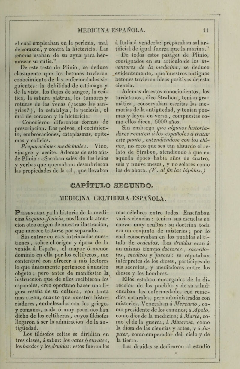 I i I I I I I I el cual erapleal)aii en la perlesía, mal de coi’azon, y contra la hictericia. Las señoras usaban de su agua para her- mosear su cútis.” De este testo de Plinio, se deduce claramente que los betones tuvieron conocimiento de las enfermedades si- guientes; la debilidad de estómago y de la vista, los ílujos de sangre, la ceá- tica, la sabura gástrua, los tumores y roturas de las venas (jiacaso las san- grías?), la cefalalgia, la perlesía, el mal de corazón y la hictericia. Conocieron diferentes formas de prescripción. Los polvos, el cocimien- to, embrocaciones, cataplasmas, epito- mas y colirios. Preparaciones medicinales. Vino, vinagre y aceite. Ademas de esto aña- de Plinio : «Sacaban sales de los leños y yerbas que quemaban: descubrieron las propiedades de la sal, que llevaban á Italia á venderla: preparaban sal ar- tificial de igual fuerza que la marina.” De todos estos pasages de Plinio, consignados en su articulo de los in- ventores de la medicina, se deduce evidentemente, que*nuestros antiguos betones tuvieron ideas positivas de esta ciencia. Ademas de estos conocinaientos, los turdetanos , dice Strabon, tenian gra- ¡ mática, conservaban escritas las me- i , morías de la antigüedad, y tenian poe- ¡ j mas y leyes en verso, compuestas co- ¡ | mo ellos dicen, 6000 años. I Sin embargo (¡ue algunos historia- i I dores remiten d los españoles d tratar este punto , entendiéndose con los chi- nos, no creo que sea tan absurdo el re- lato de Strabon, atendiendo á que en aquella época babia años de cuatro, seis y nueve meses , y no solares como los de ahora, al finias Idpidas.) C5.aFÍTUIa© SEGUSí®©, MEDICINA CELTIBERA-ESPAÑOLA. FaESENTADAya la historia de la medi- cina hispano-fenicia, nos llama la aten- ción otro origen de nuestra ilustración, que merece tratarse por separado. Sin entrar en esas intrincadas cues- tiones , sobre el origen y época de la venida á España, el mayor ó menor dominio en ella por los celtíberos, me contentaré con ofrecer á mis lectores lo que únicamente pertenece á nuestro obgeto •, pero antes de manifestar la^ instrucción que de ellos recibieron los españoles, creo oportuno hacer una li- gera reseña de su cultura, con tanta mas razón, cuanto que nuestros histo- riadores , embelesados con los griegos y romanos, nada ó muy poco nos han dicho de los celtiberos, cuyos filósofos llegaron á ser la admiración de la an- ^ O tigüedad. Los filósofos celtas se dividían en tres clases, á saber; los vates ó euvates, los hastíos y los druidas: estos fueron los mas célebres entre todos. Enseñaban varias ciencias : tenian sus escuelas en cuevas muy ocultas : su doctrina toda era un conjunto de misterios ; por lo cual conservaban en los pueblos el tí- tulo de oráculos. Los druidas eran á un mismo tiempo r/ocío/’e.v, sacerdo- tes, médicos y jueces : se reputaban intérpretes de los dioses, partícipes de sus secretos, y mediadores entre los dioses y los hombres. Ellos estaban encargados de la di- rección de los pueblos y de su salud; curaban las enfermedades con reme- dios naturales, pero administrados con misterios. Veneraban á Mercurio, co- mo presidente de los caminos; á Apolo, como dios de la medicina; á Marte, co- mo el de la guerra; á Minerva, como la diosa de las ciencias y artes, y á Jú- piter, como emperador del cielo y de la tierra. Los druidas se dedicaron al estudio I «