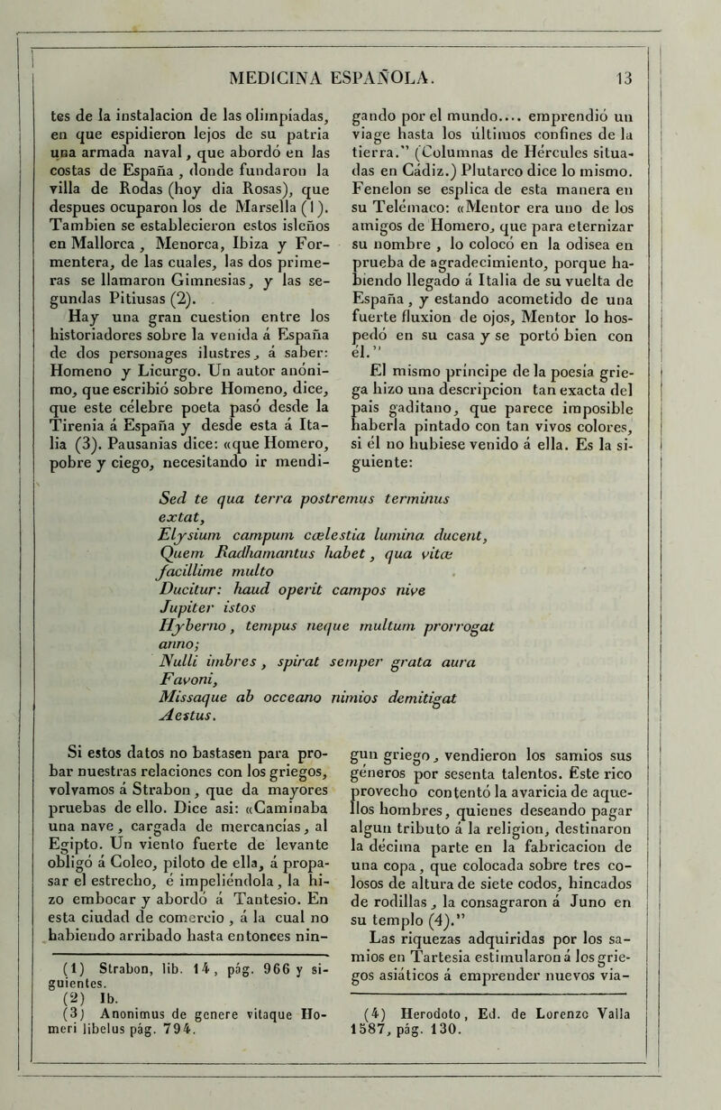 tes de la instalación de las olimpiadas, en que espidieron lejos de su patria una armada naval, que abordó en las costas de España , donde fundaron la villa de Rodas (boy dia Rosas), que después ocuparon los de Marsella (I). También se establecieron estos isleños en Mallorca , Menorca, Ibiza y For- mentera, de las cuales, las dos prime- ras se llamaron Gimnesias, y las se- gundas Pitiusas (2). Hay una gran cuestión entre los historiadores sobre la venida á España de dos personages ilustres, á saber: Homeno y Licurgo. Un autor anóni- mo, que escribió sobre Homeno, dice, que este célebre poeta pasó desde la Tirenia á España y desde esta á Ita- lia (3). Pausanias dice; «que Homero, pobre y ciego, necesitando ir mendi- gando por el mundo.... emprendió un viage hasta los últimos confines de la tierra. (Columnas de Hércules situa- das en Cádiz.) Plutarco dice lo mismo. Fenelon se esplica de esta manera en su Teléinaco: «Mentor era uno de los amigos de Homero, que para eternizar su nombre , lo colocó en la odisea en prueba de agradecimiento, porque ba- biendo llegado á Italia de su vuelta de España, y estando acometido de una fuerte fluxión de ojos. Mentor lo hos- pedó en su casa y se portó bien con él. El mismo príncipe de la poesía grie- ga hizo una descripción tan exacta del pais gaditano, que parece imposible haberla pintado con tan vivos colores, si él no hubiese venido á ella. Es la si- guiente: Sed te qua térra postremas terminas extat, Elysium campain ccelestia lamino, dacent, Quem Radhamantas habet, qaa vita; Jacillime malto Dacitar: haad operit campos nive Hyherno, tempas neqae multum prorrogat armo; Nalli imhres, spirat semper grata aara Favoni, Missaqae ab occeano nimios demitigat A estas. Si estos datos no bastasen para pro- bar nuestras relaciones con los griegos, volvamos á Strabon, que da mayores pruebas de ello. Dice asi; «Caminaba una nave, cargada de mercancías, al Egipto. Un viento fuerte de levante obligó á Coleo, piloto de ella, á propa- sar el estrecho, é impeliéndola, la hi- zo embocar y abordó á Tantesio. En esta ciudad de comercio , á la cual no habiendo arribado hasta entonces nin- (1) Strabon, lib. 14, pág. 966 y si- guientes. (2) Ib. (3j Anonimus de genere vitaque Ho- meri libelus pág. 794. gun griego, vendieron los samios sus géneros por sesenta talentos. Este rico rovecho contentó la avaricia de aque- os hombres, quienes deseando pagar algún tributo á la religión, destinaron la décima parte en la fabricación de una copa, que colocada sobre tres co- losos de altura de siete codos, hincados de rodillas , la consagraron á Juno en su templo (4).” Las riquezas adquiridas por los sa- mios en Tartesla estimularon á los grie- gos asiáticos á emprender nuevos via- (4) Herodoto, Ed. de Lorenzo Valla 1587, pág. 130. I