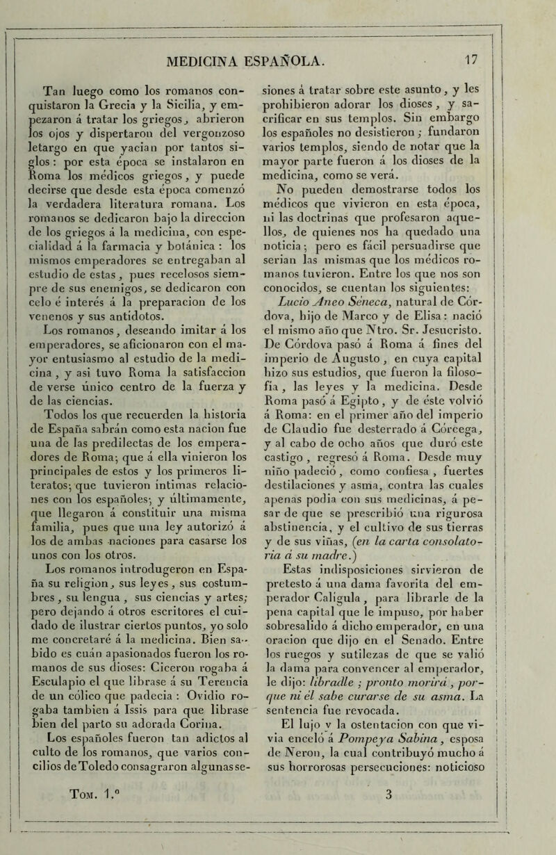 Tan luego como los romanos con- quistaron la Grecia y la Sicilia, y em- Í' )Czaron á tratar los griegos ^ abrieron os ojos y dispertaron del vergonzoso I letargo en que yacian por tantos si- I glos: por esta época se instalaron en I Loma los médicos griegos, y puede I decirse que desde esta época comenzó ¡ la verdadera literatura romana. Los romanos se dedicaron bajo la dirección de los griegos á la medicina, con espe- cialidad á la farmacia y botánica : los mismos emperadores se entregaban al estudio de estas , pues recelosos siem- pre de sus enemigos, se dedicaron con celo é interés á la preparación de los venenos y sus antídotos. I Los romanos, deseando imitar á los I j emperadores, se aficionaron con el ma- ¡ j yor entusiasmo al estudio de la medi- I ¡ ciña , y asi tuvo Roma la satisfacción ¡ i de verse único centro de la fuerza y I I de las ciencias. ¡ I Todos los que recuerden la historia j I de España sabrán como esta nación fue I una de las predilectas de los empera- ¡ dores de Roma-, que á ella vinieron los principales de estos y los primeros li- teratos-, que tuvieron íntimas relacio- nes con los españoles- y últimamente, que llegaron á constituir una misma familia, pues que una ley autorizó á los de ambas naciones para casarse los I unos con los otros, j Los romanos introdugeron en Espa- ña su religión, sus leyes, sus costum- bres , su lengua , sus ciencias y artes,- pero dejando á otros escritores el cui- dado de ilustrar ciertos puntos, yo solo me concretaré á la medicina. Bien sa - j bido es cuán apasionados fueron los ro- j manos de sus dioses: Cicerón rogaba á Esculapio el que librase á su Terencia de un cólico que padecia : Ovidio ro- gaba también á Issis para que librase bien del parto su adorada Corina, : Los españoles fueron tan adictos al j culto de los romanos, que varios con- cilios deToledo consagraron algunas se- O O siones á tratar sobre este asunto, y les prohibieron adorar los dioses, y sa- i orificar en sus templos. Sin embargo I los españoles no desistieron ,- fundaron j varios templos, siendo de notar que la mayor parte fueron á los dioses de la i medicina, como se verá. No pueden demostrarse todos los | médicos que vivieron en esta época, ¡ ni las doctrinas que profesaron aque- llos, de quienes nos ha quedado una noticia -, pero es fácil persuadirse que ¡ serian las mismas que los médicos ro- ! manos tuvieron. Entre los que nos son j conocidos, se cuentan los siguientes: ; Lucio Aneo Séneca, natural de Cór- ¡ ¡ dova, hijo de Marco y de Elisa: nació I ; el mismo año que Ntro. Sr. Jesucristo. I De Górdova pasó á Roma á fines del ¡ imperio de Augusto, en cuya capital i hizo sus estudios, que fueron la filoso- i fia, las leyes y la medicina. Desde j ! Roma pasó á Egipto, y de éste volvió ; á Roma: en el primer año del imperio | de Claudio fue desterrado á Córcega, ¡ y al cabo de ocho años que duró este j castigo , regresó á Roma. Desde muy niño padeció , como confiesa , fuertes destilaciones y asma, contra las cuales apenas podia con sus medicinas, á pe- I sar de que se prescribió una rigurosa abstinencia, y el cultivo de sus tierras I | y de sus viñas, (en la carta consolato- j j ria d su madre.) j Estas indisposiciones sirvieron de | pretesto á una dama favorita del em- perador Calígula , para librarle de la : pena capital que le impuso, por haber ¡ sobresalido á dicho emperador, en una i i Oración que dijo en el Senado. Entre ! . los ruegos y sutilezas de que se valió | ! la dama para convencer al emperador, , le dijo: libradle ,- pronto morirá , por- \ ; fpie ni él sabe curarse de su asma. La | , sentencia fue revocada. I I El lujo V la Ostentación con que vi- j via enceló á Pompeya Sabina, esposa i de Nerón, la cual contribuyó mucho á | i sus horrorosas persecuciones: noticioso |