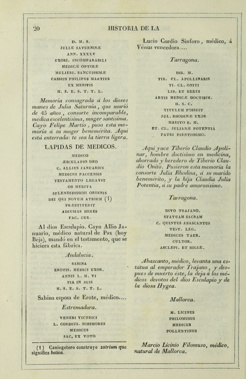 D. M. S. JULl.E SATURNlNiE ANN. XXXXV UXORI. INCOMPARABILI MEDIOE OPTIM.E MÜLIERI. SANCTISSIMjE CASSIUS PHILIPUS MARTIUS EX MERITIS H, S. E. S. T. T, L. Memoria consagrada d los dioses manes de Julia Saturnia , que murió de 45 años, consorte incomparable, médica escelentisima, muger santísima. Cajo Felipe Martio ^ puso esta me- moria d su muger benemérita. Mqui estd enterrada: te sea la tierra ligera. LAPIDAS DE MEDICOS. MEDICO J2SCULAPIO DEO C. ALLIUS JANUARIUS MEDICnS PACCENSIS TESTAMENTO LEGAVIT OB MEKITA SPLENDIDISSIMI ORDINIS DEI Qtil NOVUM ATRIUM (1) PR^ESTITERIT ADIUSIAS HERES FAC. CUR. AI dios Esculapio. Gayo Allio .Ta- nuario, médico natural de Pax (hoy Beja), mandó en el testamento, que se hiciera esta fábrica. Andalucia. , SABINA EROTIS. MEDICI ÜXOR. ANNIS L. M. VI PIA IN SUIS H. S. E. S. T. T. L. Sabina esposa de Eróte, médico.... Estremadura. VENEHI VICTRICI L. CORDIUS. SIMPHORUS MEDICUS SAC. EX VOTO (1) Caniegetero construye zatriumque significa botica. Lucio Cordio Sin foro, médico, á Vénus vencedora Tarragona. ms. M. TIB. CL. APOLLINARIS TI. CL. ONITI LIB. ET HERES ARTIS MEDICyE DOCTI3IM. H. S. C. TITULUM POSSUIT JÜL. RHODINjE UXOR MARITO B. M. ET. CL. JULIANjE POTENTIA PATRI PIENTISSIMO. Aquijace Tiberio Claudio Apoli- nar, hombre doctísimo en medicina, ahorrado j heredero de Tiberio Clau- dio Onito. Pusieron esta memoria la consorte Julia Hhodina, d su marido benemérito, j la hija Claudia Julia Potentia, dsu padre amorosísimo. Tarragona. DIVO THAJANO. STATüAM SACRAM C. QüINTUS ABASCANTUS TEST. LEG. MEDICUS TAUR. CULTOR. ASCLEPI. ET HIGIVE. ylbascanto, médico, levanta una es- tdtua al emperador Trajano, y des- pués de muerto éste, la deja d los mé- dicos devotos del dios Esculapio j de la diosa llygea. Mallorca. M. LICINUS PHILOMUSUS MEDICUS POLLENTINUS Marcio Licinio Filomuso, médico, natural de Mallorca.