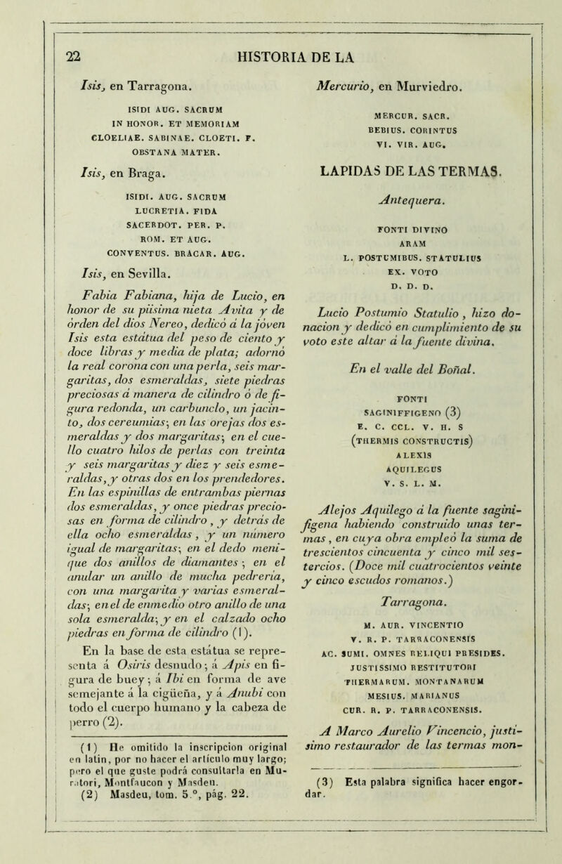 Isisj en Tarragona. ISIDI AUG. SACRUM IN HONOR. ET MEMORIAM CLOELIAE. SABINAE. CLOETI. F. OBSTANA MATER. Isis, en Braga. ISIDI. AüG. SACRUM LUCRETIA. FIDA ! sacerdot. per. P. ROM. ET AUG. CONVENTUS. BRACAR. AUG. Isis, en Sevilla. I Fahia Fahiana, hija de Lucio, en ' honor de su piisirna nieta Aidta y de orden del dios Nereo, dedicó d la joven Isis esta estatua del peso de ciento y i doce libras y media de plata; adornó la real corona con una perla, seis niar- ' garitas, dos esmeraldas, siete piedras preciosas d manera de cilindro ó de fi- gura redonda, un carbunclo, un jacin- to, dos cercumias-, en las orejas dos es~ I me raídas y dos margaritas-, en el cue- '■ lio cuatro lulos de perlas con treinta y seis margaritas y diez y seis esme- raldas,y otras dos en los prendedores. En las espinillas de entrambas piernas dos esmeraldas, y once piedras precio- sas en forma de cilindro , y detrds de ella ocho esmeraldas, y un numero igual de margaritas-, en el dedo meni- (jue dos anillos de diamantes -, en el anular un anillo de mucha pedrería, con una margarita y varias esmeral- das-, en el de enmedio otro anillo de una sola esmeralda-, y en el calzado ocho piedras en Jornia de cilindro (I). En la base de esta estatua se repre- senta á Osiris desnudo-, á Apis en fi- gura de buey, á Ibi en forma de ave semejante á la eigüeña, y á Anubi eon todo el cuerpo humano y la cabeza de perro (2). (1) lie omitido la inscripción original en lalin, por no hacer el artículo muy largo; ■ pero el que guste podrá consultarla en Mu- r.itori, Montfaucon y Masdeu. (2) Masdeu, lom. 5 pág. 22. Mercurio, en Murviedro. MERCUR. SACR. BEBIUS. CORINTUS VI. VIR. AUG. LAPIDAS DE LAS TERMAS. Antequera. FONTI DIVINO ARAM L. POSTUMIBUS. STATULIUS EX. VOTO D. D. D. Lucio Postumio Statulio , hizo do- nación y dedicó en cumplimiento de su voto este altar d la fuente divina. En el valle del Boñal. FONTI SAGINIFFIGENO (3) E. C. CCL. V. H. S (thermis constructis) A LEX13 AQUILEGüS V. S. L. M. Alejos Aquilego d la fuente sagini- figena habiendo construido unas ter- mas , en cuya obra empleó la suma de trescientos cincuenta y cinco mil ses- tercios. [Doce mil cuatrocientos veinte y cinco escudos romanos.) Tarragona. M. AUR. VINCENTIO r. R. P. TARRACONENSIS AC. SUMI. OMNES REI.IQUI PRESIDES. JUSTISSIMO RESTITUTOni ■FIIERMARUM. MONTANARUM MESIUS. MARIANUS CUR. H. P. TARRACONENSIS. A Marco Aurelio Vincencio, justí- simo restaurador de las termas mon- (3) Esta palabra significa hacer engor> dar.