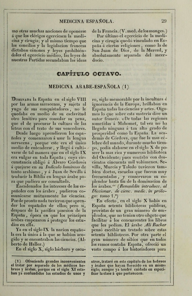 ■( I MEDICINA ESPAÑOLA. 29 mo otras muchas naciones ele oponerse á cpie los clérigos egerciesen la medi- cina y cirugía-, y al mismo tiempo que los concilios y la legislación francesa dictaban cánones y leyes prohibién- doles el egercicio médico, las leyes de nuestras Partidas secundaban las ideas de la Francia. (V. med. delosmonges.) Por último el egercicio de la medi- cina y cirugía quedó vinculado en Es- paña á ciertas religiones , como la de San Juan de Dios, de la Merced, y absolutamente separada del sacer- docio. ! I l ©.aprara© ©CM'F©» MEDICINA ARABE-ESPAÑOLA (1) ©OMINADA la España en el siglo VIII por las armas sarracenas, y sujeta al yugo de sus conquistadores , no le quedaba en medio de su esclavitud otro lenitivo para consolar su pena, que el de procurar la cultura de las letras con el trato de sus vencedores. Desde luego aprendieron los espa- ñoles y comenzaron á usar la lengua sarracena, porque este era el único medio de entenderse , y llegó á culti- varse de tal manera que en el siglo IX era vulgar en toda España ; cuya cir- cunstancia obligó á Alvaro Cordovés á quejarse en su Indiculo luminoso de tanto arabismo , y á Juan de Sevilla á traducir la Biblia en lengua árabe pa- ra que pudiera ser consultada. Encadenados los intereses de los es- pañoles con los árabes , pudieron co- municarse mútuamente las ciencias. Por de pronto nada tuvieron que apren- der los españoles de ellos; pero si, después de la pacífica posesión de la España, época en que los príncipes arabes empezaron á proteger los estu- dios en ella. Ya en el siglo IX la nación españo- la era la única á la que se habian aco- gido y se encontraban las ciencias. (Al- berto de Haller.) En el siglo X, siglo bárbaro y oscu- (1) Ofreciendo grandes inconvenientes el tratar por separado de los médicos he- breos y árabes, porque en el siglo XI esta- ban ya confundidos los estudios de unos y ro, siglo memorable por la incultura é j ignorancia de la Europa, brillaban en ' | España todas las ciencias y artes. Oiga- i mos lo que sobre esta materia dice un autor francés. « De todas las regiones j sometidas á Mabomet, tal vez no ha : ' llegado ninguna á tan alto grado de prosperidad como la España. La aca- j : clemia de Córdova, que fue la mas cé- \ lebre del mundo, durante mucho tiem- ! po, podia alabarse en el siglo X de po- | seer la mas rica y numerosa biblioteca del Occidente,- pues contaba con dos- | cientos cincuenta mil volúmenes. Se- ! villa. Murcia y Toledo tuvieron tam- | bien doctas, escuelas que fueron muy j frecuentadas , y conservaron su es- i | plendor hasta fin de la dominación de ¡ los árabes.(^Renaulclin introduce, al ! Diccionar. de cieno, medie, in prólo- go \ tomo 1 En efecto, en el siglo X habia en España setenta bibliotecas públicas, provistas de un gran número de em- pleados, que no tenian otro obgeto que | facilitar á los concurrentes los libros que les pedían. El árabe Ali Baclier pensó escribir un tratado sobre estas setenta bibliotecas. Por otra parte el gran número de sábios que en todos los ramos contaba España, ofreció un vasto campo á los historiadores para I otros, trataré en este capítulo de los hebreos y árabes que hayan florecido en un mismo siglo; aunque ya tendré cuidado en especi- ficar laclase á que pertenecen.