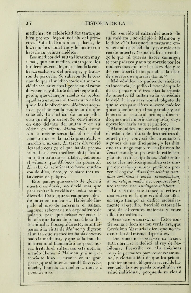 medicina. Su celebridad fue tanta (jue bien pronto llegó á noticia del prin- cipe. Este le llamó á su palacio , le hizo muchos donativos y le honró con hacerle su primer médico. Los médicos del sultán llevaron muy á mal, que un médico estrangero los hubiera destronado, mereciéndola con- fianza esclusiva del príncipe, y trata- ron de perderle. Se valieron de la oca- sión de que el médico cordovés se pre- ció de ser muy inteligente en el ramo de venenos, y delante del príncipe le di- geron, que el mejor medio de probar aquel estremo, era el tomar uno de los que ellos le ofreciesen. Maimón acep- tó el partido con la condición de que si se salvaba , babian de tomar ellos otro que el preparase. Se convinieron I en esto delante del sultán y de su i córte : en efecto Mainiónicles tomó I con la mayor serenidad el vaso del I veneno que se la babia presentado y j marchó á su casa. Al tercer dia volvió I llevando consigo el que babia prepa- ¡ ! rado. Los otros médicos obligados al , , cumplimiento de su palabra, bebieron I i el veneno que Maimón les presentó. 1 I Al cabo de veinticuatro horas murie- j ; ron de diez, siete, y los otros tres es- I tuvieron en peligro. Este pasa ge que coronó de gloria á ; nuestro cordovés, no sirvió mas que ] ' |)ara escitar la envidia de todos los mé- j ! dicos del Cairo, que se conjuraron des- I de entonces contra él. Habiendo lle- 1 gado el caso de enfermar el sultán, I lograron sobornar á un dependiente de I palacio, para que echase veneno á la '■ j bebida que babia de tomar á hora de- ! terminada. Conseguido esto, se antici- \ ])aron á la visita de Maimón y digeron j al sultán que su médico babia envene- ¡ nado la medicina, y que si la tomaba I morirla infaliblemente á las pocas bo- ! ras. Irritado el sultán con esta noticia, I mandó llamar ¡í Maimón y á su pre- ¡ senda se hizo la prueba en un gran perro, que al intento mandó llevar. En efecto, tomada la medicina murió á poco tiempo. Convencido el sultán del aserto de sus médicos, se dirigió á Maimón y le dijo: «Tú lias querido matarme en- venenando esta bebida, y por esto eres reo de muerte. Yo podria hacer conti- go loque tú querías hacer conmigoj te compadezco y aun te aprecio por los muchos años que me has servido: y te dejo en libertad deque elijas la clase de muerte que quieras darte.“■ Maimónides no pudiendo vindicar su inocencia, le pidió el favor de que le dejase pensar por tres dias la especie de muerte. El sultán se lo concedió: le dejó ir á su casa con el obgeto de que se escapase. Pero nuestro médico quiso ostentar un alma grande:, y asi le envió un recado al príncipe dicien- do que queria morir desangrado, cuya Operación baria ante el ¡níblico. IMiimónides que conocía muy bien el estado de cultura de los médicos de aquel pais, convocó de antemano á algunos de sus discípulos , y les dijo: que tan luego como se le abriesen las venas, con algún pretesto lo retirasen, y le hicieran las ligaduras. Todo se hi- zo asi: los médicos ignoraban esta sim- ple Operación y nunca pudieron pre- ver el engaño. JVam ipse sciebat qua- dam arteriam é corde procedentem, qiiam reliqui medid nec cognoscebant, nec secara, nec astringere sciebant. Libre ya <le este trance se retiró á una cueva en la que vivió doce años, en cuyo tiempo se dedicó csclusiva- mente al estudio. Escribió catorce li- bros de diferentes materias y entre ellos de medicina. Aforis.mos medicinales. Estos con- tienen una doctrina tan verdadera, que Gerónimo Marcurial dice, ijue no ce- den á los del mismo Hipócrates. Del MOno ne conservar la salud. Esta obrita se la dedicó al rey de Ba- bilonia. Prescribe en ella naáxiraas muy im[)ortantes para con.servarse sa- no, y vierte la idea de que los princi- pes tienen una obligación severa de ha- cer todo lo que pueda contribuir á su salud individual, porque de su vida ó