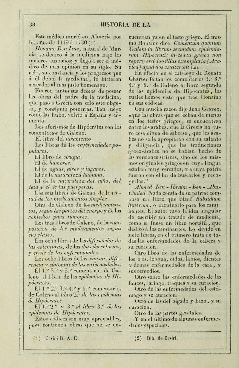 Este médico murió en Almería por los años de 1 I 19 á 1 i 30 (1) Honaino Ben Isac, natural de Mur- cia^ se dedicó á la medicina bajo los mejores auspicios-, y llegó á ser el mé- dico de mas opinión en su siglo. Su celoj su constancia y los progresos cjue á él debió la medicina, le bicieron acreedor al mas justo bomenage. Fueron tantos sus deseos de [)Oseer las obras del padre de la medicina, que pasó á Grecia con solo este obge- so, y consiguió poseerlas. Tan luego como las hubo, volvió á España y co- mentó. Los aforismos de Hipócrates con los comentarios de Galeno. El libro Ae\ juramento. Los libros de las enfermedades po- pulares. El libro de cirugía. El de humores. El de aguas, aires y lugares. El de la naturaleza humana. El de la naturaleza del niño, del fetu y el de las puérperas. Los seis libros de Galeno de la vir~ tud de los medicamentos simples. Otra de Galeno de los medicamen- tos, según las partes del cuerpo y de los remedios para tumores. Los tres librosde Galeno, de la com- posición de los medicamentos según sus clases. Los ocho libr.isde las diferencias de las calenturas, de los dias decretorios, y crisis de las enfermedades. Los ocho libros de las causas, dfe- rencia y sintonías de las enfermedades. El 1.° ‘2.” V 3.“ comentarios de Ga- leno al libro Ae \üs epidemias de Hi- pócrates. El 1 2. 3.° d.°y 5. comentarios de Galeno al libro ‘1.^ de las epidemias de Hipócrates. El l.”2.“ y 3.'^ al libro 3.° délas epidemias de Hipócrates. Estos códices son muy apreciables, pues contienen obras (jue no se en- (1) Cisiri B. A. E. cuentran ya en el testo griego. El mis- mo Honaino dice: Comentuni quintum Galeni in librum secundurn epidemia- rum Hipocratis in te.rtu gru’co non reperi; etsiduo illius e.vemplaria (Ará- bica) apud nos extiterunt (2). En efecto en el catalogo de Renato Charter faltan los comentarios 2.° 3.° 4.° y 5.° de Galeno al libro segundo de las epidemias de Hipóci-ates , los cuales liemos visto que trae Honaino en sus códices. Con mucha razón dijo Juan Graveo, «que las obras que se echan de menos en los testos griegos, se encneritran entre los árabes, que la Grecia no tu- vo cosa digna de saberse , que los ára- bes no se la apropiaran con su talento y diligencia ; que las traducciones greco-árabes no se hablan hecho de las versiones siriacas, sino de los mis- mos originales griegos en cuya lengua estaban muy versados, y ácuya patria fueron con el íin de buscarlos y reco- gerlos. Ahmed Ben - Ibraim - Ben - Abu- Chided Nada consta de su patria: com- puso un libro que tituló Subsidium itinerum , ó prontuario para los cami liantes. El autor tuvo la idea singular de escribir un tratado de medicina, como si fuese un libro portátil, que dedicó á los caminantes. Lo divide en siete libros-, en el primero trata de to- das las enfermedades de la cabeza y su curación. Otro libro de las enfermedades de los ojos, lengua, oidos. Libios, dientes y demás enfermedades de la cara , y sus remedios. Otro sobre las enfermedades de las fauces, laringe, tráquea y su curación. Otro de las enfermedades del estó- mago y su curación. Otro de las del hígado y bazo , y su curación. Otro de las partes genitales. Y en el último de algunas enferme- dades es[)eciales. (2) Bib. de Casiri.