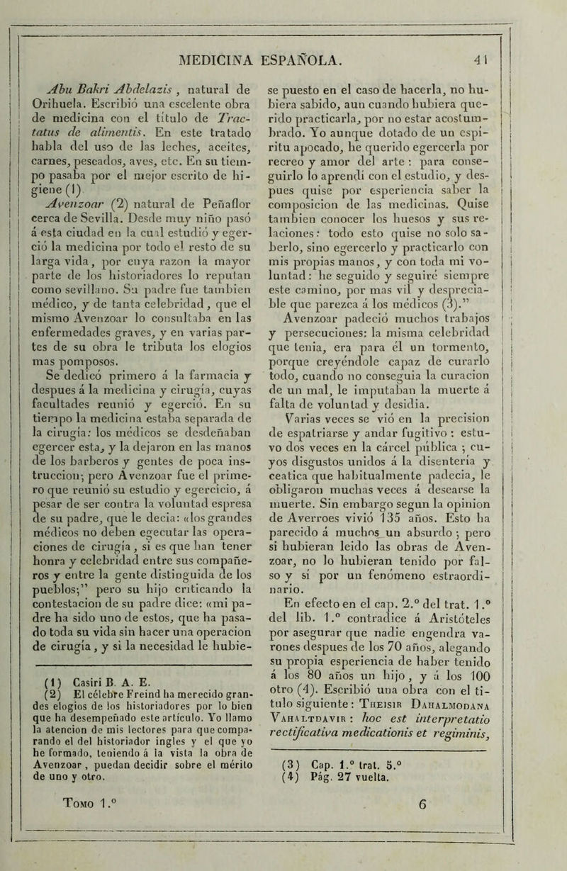 Abu Bakri Ahclelazis , natural de Orihuela. Escribió una cscelente obra de medicina con el título de Trac- tatus de alimentis. En este tratado habla del uso de las leches, aceites, carnes, pescados, aves, etc. En su tiem- po pasaba por el mejor escrito de bi - gieiie(l) Avenzoar (2) natural de Peñaflor cerca de Sevilla. Desde muy niño pasó á esta ciudad eii la cual estudió y cger- ció la medicina por todo el resto de su larga vida, por cuya razón la mayor parte de los historiadores lo reputan como sevillano. Su padre fue también médico, y de tanta celebridad , f|ue el mismo Avenzoar lo consultaba en las enfermedades graves, y en varias par- tes de su obra le tributa los elogios mas pomposos. Se dedicó primero á la farmacia y después á la medicina y cirugía, cuyas facultades reunió y egerció. En su tiempo la medicina estaba sepai’ada de la cirugía; los médicos se desdeñaban egercer esta, y la dejaron en las manos de los barberos y gentes de poca ins- trucción; pero Avenzoar fue el prime- ro que reunió su estudio y egercicio, á pesar de ser contra la voluntad espresa de su padre, que le decía: «losgrandes médicos no deben egecutar las opera- ciones de cirugía , si es que han tener honra y celebridad entre sus compañe- ros y entre la gente distinguida de los pueblos;” pero su hijo criticando la contestación de su padre dice; «mi pa- dre ha sido uno de estos, que ha pasa- do toda su vida sin hacer una operación de cirugía, y si la necesidad le hubie- (1) Casiri B. A. E. (2) El célebre Freind ha merecido gran- des elogios de los historiadores por lo bien que ha desempeñado este artículo. Yo llamo la atención de mis lectores para que compa- rando el del historiador ingles y el que yo he formado, teniendo á la vista la obra de Avenzoar , puedan decidir sobre el mérito de uno y otro. se puesto en el caso de hacerla, no hu- biera sabido, aun cuando hubiera que- rido practicarla, por no estar acostum- brado. Yo aunque dotado de un espí- ritu apocado, he querido egercerla por recreo y amor del arte : para conse- guirlo lo aprendí con el estudio, y des- pués quise por esperiencia saber la composición de las medicinas. Quise también conocer los huesos y sus re- laciones; todo esto quise no solo sa- berlo, sino egercerlo y pi’acticarlo con mis propias manos, y con toda mi vo- luntad: be seguido y seguiré siempre este camino, por mas vil y desprecia- ble que parezca á los médicos (3).” Avenzoar padeció muchos trabajos y persecuciones: la misma celebridad que tenia, era para él un tormento, porque creyéndole capaz de curarlo todo, cuando no conseguía la curación de un mal, le imputaban la muerte á falta de voluntad y desidia. Varias veces se vió en la precisión de espatriarse y andar fugitivo : estu- vo dos veces en la cárcel pública ; cu- yos disgustos unidos á la disenteria y ceática que habitual mente padecía, le obligaron muchas veces á desearse la muerte. Sin embargo según la opinión de Averroes vivió 135 años. Esto ba parecido á muchns_un absurdo ; pero si hubieran leido las obras de Aven- zoar, no lo hubieran tenido por fal- so y sí por un fenómeno estraordi- nario. En efecto en el cap. 2.° del trat. 1.” del lib, 1contradice á Aristóteles por asegurar que nadie engendra va- rones después de los 70 años, alegando su propia esperiencia de haber tenido á los 80 años un hijo, y ú los 100 otro (4). Escribió una obra con el ti- tulo siguiente; TflEISlR DaHALMODANA Vahaltdavir ; hoc est interpretatio rectificativa medicationis et regiminis. (3) Cap. l.“ Iral. S.° (4) Pág. 27 vuelta. I I Tomo 1 °